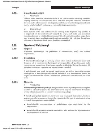 Licensed to Gustavo Simues gustavo.simoes@fattocs.com.br


          Techniques                                                                              Structured Walkthrough

          9.29.4	           Usage Considerations
                            .1	    Advantages
                            Domain SMEs should be intimately aware of life cycle states for their key concerns.
                            Helping them list and describe the states and then draw the allowable transitions
                            between states often uncovers missing data, control and behavioral requirements and
                            may be helpful to clarify confusing or even conflicting requirements.

                            .2	     Disadvantages
                            Since domain SMEs can understand and develop state diagrams very quickly, it
                            is important not to unintentionally expand the scope. Each state (and associated
                            transitions) should be validated to determine if it is relevant to the solution scope. There
                            may be actual states an object goes through as part of its life cycle that do not have
                            relevance to the domain. These states should not be modeled.

          9.30	             Structured Walkthrough
          9.30.1	           Purpose
                            Structured walkthroughs are performed to communicate, verify and validate
                            requirements.

          9.30.2	           Description
                            A structured walkthrough is a working session where invited participants review and
                            discuss a set of requirements. Participants are required to ask questions, and make
                            comments and suggestions. Other issues may also be identified during the session. All
                            questions, comments, concerns, and suggestions are recorded.

                            A walkthrough may result in revised requirements as well as issues that require
                            investigation. A walkthrough may also be referred to as a requirements review. An
                            inspection is similar, but follows a more formal process and uses checklists and other
                            tools.

          9.30.3	           Elements
                            .1	     Prerequisites
                            A complete requirements package. A requirements model or package must be complete
                            in order to schedule a review. The review may cover only one requirement document,
                            several related documents, or an entire requirements package.

                            A list of appropriate reviewers. Reviewers may be project stakeholders, business
                            analysts, or other resources with specific expertise in the type of requirement being
                            reviewed. Appropriate reviewers include:

                            ▶▶ Knowledgeable representatives of stakeholders who contributed to the
                               requirements.

                            ▶▶ Knowledgeable representatives of stakeholders who will use the requirements in
                               development of the solution.




          BABOK® Guide, Version 2.0                                                                                 211

Order ID: IIBA-200911231134-455082
 