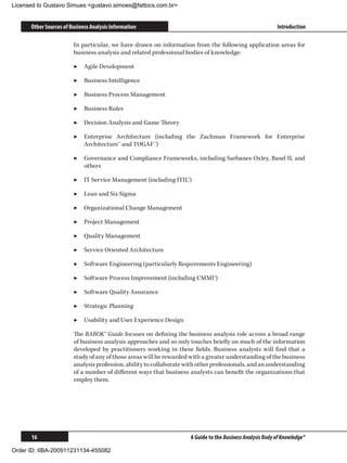 Licensed to Gustavo Simues gustavo.simoes@fattocs.com.br


      Other Sources of Business Analysis Information                                                       Introduction

                        In particular, we have drawn on information from the following application areas for
                        business analysis and related professional bodies of knowledge:

                        ▶▶ Agile Development

                        ▶▶ Business Intelligence

                        ▶▶ Business Process Management

                        ▶▶ Business Rules

                        ▶▶ Decision Analysis and Game Theory

                        ▶▶ Enterprise Architecture (including the Zachman Framework for Enterprise
                           Architecture™ and TOGAF™)

                        ▶▶ Governance and Compliance Frameworks, including Sarbanes-Oxley, Basel II, and
                           others

                        ▶▶ IT Service Management (including ITIL®)

                        ▶▶ Lean and Six Sigma

                        ▶▶ Organizational Change Management

                        ▶▶ Project Management

                        ▶▶ Quality Management

                        ▶▶ Service Oriented Architecture

                        ▶▶ Software Engineering (particularly Requirements Engineering)

                        ▶▶ Software Process Improvement (including CMMI®)

                        ▶▶ Software Quality Assurance

                        ▶▶ Strategic Planning

                        ▶▶ Usability and User Experience Design

                        The BABOK® Guide focuses on defining the business analysis role across a broad range
                        of business analysis approaches and so only touches briefly on much of the information
                        developed by practitioners working in these fields. Business analysts will find that a
                        study of any of those areas will be rewarded with a greater understanding of the business
                        analysis profession, ability to collaborate with other professionals, and an understanding
                        of a number of different ways that business analysts can benefit the organizations that
                        employ them.




      16                                                             A Guide to the Business Analysis Body of Knowledge®

Order ID: IIBA-200911231134-455082
 