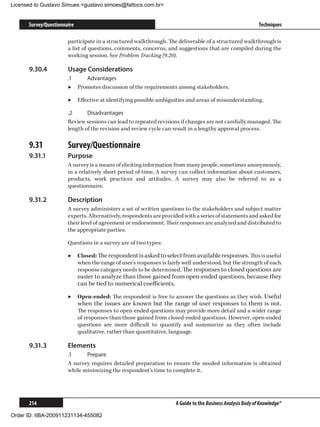 Licensed to Gustavo Simues gustavo.simoes@fattocs.com.br


      Survey/Questionnaire                                                                                  Techniques

                       participate in a structured walkthrough. The deliverable of a structured walkthrough is
                       a list of questions, comments, concerns, and suggestions that are compiled during the
                       working session. See Problem Tracking (9.20).

      9.30.4	          Usage Considerations
                       .1	   Advantages
                       ▶▶ Promotes discussion of the requirements among stakeholders.

                       ▶▶ Effective at identifying possible ambiguities and areas of misunderstanding.

                       .2	     Disadvantages
                       Review sessions can lead to repeated revisions if changes are not carefully managed. The
                       length of the revision and review cycle can result in a lengthy approval process.

      9.31	            Survey/Questionnaire
      9.31.1	          Purpose
                       A survey is a means of eliciting information from many people, sometimes anonymously,
                       in a relatively short period of time. A survey can collect information about customers,
                       products, work practices and attitudes. A survey may also be referred to as a
                       questionnaire.

      9.31.2	          Description
                       A survey administers a set of written questions to the stakeholders and subject matter
                       experts. Alternatively, respondents are provided with a series of statements and asked for
                       their level of agreement or endorsement. Their responses are analyzed and distributed to
                       the appropriate parties.

                       Questions in a survey are of two types:

                       ▶▶ Closed: The respondent is asked to select from available responses. This is useful
                          when the range of user’s responses is fairly well understood, but the strength of each
                          response category needs to be determined. The responses to closed questions are
                             easier to analyze than those gained from open-ended questions, because they
                             can be tied to numerical coefficients.

                       ▶▶ Open-ended: The respondent is free to answer the questions as they wish. Useful
                             when the issues are known but the range of user responses to them is not.
                             The responses to open-ended questions may provide more detail and a wider range
                             of responses than those gained from closed-ended questions. However, open-ended
                             questions are more difficult to quantify and summarize as they often include
                             qualitative, rather than quantitative, language.

      9.31.3	          Elements
                       .1	    Prepare
                       A survey requires detailed preparation to ensure the needed information is obtained
                       while minimizing the respondent’s time to complete it.




      214                                                           A Guide to the Business Analysis Body of Knowledge®

Order ID: IIBA-200911231134-455082
 