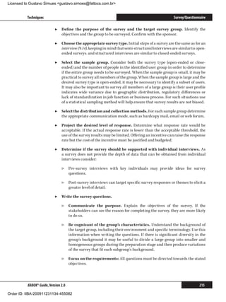 Licensed to Gustavo Simues gustavo.simoes@fattocs.com.br


          Techniques                                                                              Survey/Questionnaire

                            ▶▶ Define the purpose of the survey and the target survey group. Identify the
                               objectives and the group to be surveyed. Confirm with the sponsor.

                            ▶▶ Choose the appropriate survey type. Initial steps of a survey are the same as for an
                               interview (9.14), keeping in mind that semi-structured interviews are similar to open-
                               ended surveys; and structured interviews are similar to closed-ended surveys.

                            ▶▶ Select the sample group. Consider both the survey type (open-ended or close-
                               ended) and the number of people in the identified user group in order to determine
                               if the entire group needs to be surveyed. When the sample group is small, it may be
                               practical to survey all members of the group. When the sample group is large and the
                               desired survey type is open-ended, it may be necessary to identify a subset of users.
                               It may also be important to survey all members of a large group is their user profile
                               indicates wide variance due to geographic distribution, regulatory differences or
                               lack of standardization in job function or business process. For such situations use
                               of a statistical sampling method will help ensure that survey results are not biased.

                            ▶▶ Select the distribution and collection methods. For each sample group determine
                               the appropriate communication mode, such as hardcopy mail, email or web forum.

                            ▶▶ Project the desired level of response. Determine what response rate would be
                               acceptable. If the actual response rate is lower than the acceptable threshold, the
                               use of the survey results may be limited. Offering an incentive can raise the response
                               rate but the cost of the incentive must be justified and budgeted.

                            ▶▶ Determine if the survey should be supported with individual interviews. As
                               a survey does not provide the depth of data that can be obtained from individual
                               interviews consider:

                                ▷▷ Pre-survey interviews with key individuals may provide ideas for survey
                                   questions.

                                ▷▷ Post-survey interviews can target specific survey responses or themes to elicit a
                                   greater level of detail.

                            ▶▶ Write the survey questions.

                                ▷▷ Communicate the purpose. Explain the objectives of the survey. If the
                                   stakeholders can see the reason for completing the survey, they are more likely
                                   to do so.

                                ▷▷ Be cognizant of the group’s characteristics. Understand the background of
                                   the target group, including their environment and specific terminology. Use this
                                   information when writing the questions. If there is significant diversity in the
                                   group’s background it may be useful to divide a large group into smaller and
                                   homogeneous groups during the preparation stage and then produce variations
                                   of the survey that fit each subgroup’s background.

                                ▷▷ Focus on the requirements: All questions must be directed towards the stated
                                   objectives.




          BABOK® Guide, Version 2.0                                                                               215

Order ID: IIBA-200911231134-455082
 