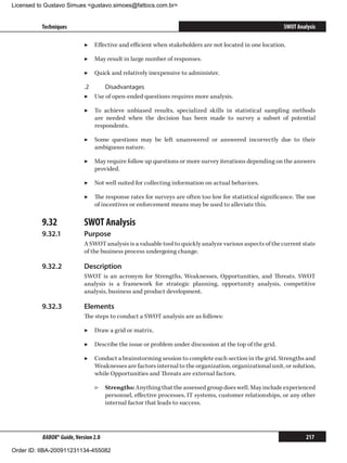 Licensed to Gustavo Simues gustavo.simoes@fattocs.com.br


          Techniques                                                                                     SWOT Analysis

                            ▶▶ Effective and efficient when stakeholders are not located in one location.

                            ▶▶ May result in large number of responses.

                            ▶▶ Quick and relatively inexpensive to administer.

                            .2	    Disadvantages
                            ▶▶ Use of open-ended questions requires more analysis.

                            ▶▶ To achieve unbiased results, specialized skills in statistical sampling methods
                               are needed when the decision has been made to survey a subset of potential
                               respondents.

                            ▶▶ Some questions may be left unanswered or answered incorrectly due to their
                               ambiguous nature.

                            ▶▶ May require follow up questions or more survey iterations depending on the answers
                               provided.

                            ▶▶ Not well suited for collecting information on actual behaviors.

                            ▶▶ The response rates for surveys are often too low for statistical significance. The use
                               of incentives or enforcement means may be used to alleviate this.

          9.32	             SWOT Analysis
          9.32.1	           Purpose
                            A SWOT analysis is a valuable tool to quickly analyze various aspects of the current state
                            of the business process undergoing change.

          9.32.2	           Description
                            SWOT is an acronym for Strengths, Weaknesses, Opportunities, and Threats. SWOT
                            analysis is a framework for strategic planning, opportunity analysis, competitive
                            analysis, business and product development.

          9.32.3	           Elements
                            The steps to conduct a SWOT analysis are as follows:

                            ▶▶ Draw a grid or matrix.

                            ▶▶ Describe the issue or problem under discussion at the top of the grid.

                            ▶▶ Conduct a brainstorming session to complete each section in the grid. Strengths and
                               Weaknesses are factors internal to the organization, organizational unit, or solution,
                               while Opportunities and Threats are external factors.

                                ▷▷ Strengths: Anything that the assessed group does well. May include experienced
                                   personnel, effective processes, IT systems, customer relationships, or any other
                                   internal factor that leads to success.




          BABOK® Guide, Version 2.0                                                                               217

Order ID: IIBA-200911231134-455082
 