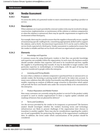 Licensed to Gustavo Simues gustavo.simoes@fattocs.com.br


      Vendor Assessment                                                                                     Techniques


      9.34	           Vendor Assessment
      9.34.1	         Purpose
                      To assess the ability of a potential vendor to meet commitments regarding a product or
                      service.

      9.34.2	         Description
                      When solutions are in part provided by external vendors (who may be involved in design,
                      construction, implementation, or maintenance of the solution or solution components),
                      or when the solution is outsourced, there may be specific requirements in regard to the
                      involvement of that third party.

                      For example, there may be a need to ensure that the supplier is financially secure, capable
                      of maintaining specific staffing levels, committing appropriately skilled staff to support
                      the solution, and so forth. Non-functional requirements (9.17) can be used to define the
                      service levels expected of a third party. Vendor assessment is conducted to ensure that
                      the vendor is reliable and that service levels will meet an organization’s expectations.

      9.34.3	         Elements
                      .1	     Knowledge and Expertise
                      A common reason for using third-party vendors is that they can provide knowledge
                      and expertise not available within the organization. In such cases, the business analyst
                      should consider whether that expertise will need to be transferred and how capable
                      the supplier is of performing that transfer. It may be desirable to target vendors with
                      particular expertise in methodologies or technologies, with the goal of having that
                      expertise transferred to people within the enterprise.

                      .2	     Licensing and Pricing Models
                      In cases when a solution or solution component is purchased from or outsourced to an
                      outside vendor, the licensing or pricing model will need to be taken into account. In
                      many cases, solutions that offer similar functionality may differ greatly in their licensing
                      models, requiring an analysis of different usage scenarios to determine which option
                      will provide the best cost/benefit ratio under the scenarios likely to be encountered in
                      the enterprise.

                      .3	    Product Reputation and Market Position
                      How many customers are currently using the product or service? Is the product widely
                      accepted or used in similar organizations? Is there a regular update schedule and
                      roadmap of features that are planned for delivery?

                      .4	     Terms and Conditions
                      Are the services provided by the vendor to be temporary or permanent? The business
                      analyst should investigate whether the vendor’s licensing terms and technology
                      infrastructure are likely to present challenges if the organization later chooses to
                      transition to another supplier. There may also be considerations regarding the vendor’s
                      use of and responsibility for protecting the integrity of the organization’s confidential
                      data. In addition, the terms under which customizations of the product should be
                      considered.



      220                                                           A Guide to the Business Analysis Body of Knowledge®

Order ID: IIBA-200911231134-455082
 