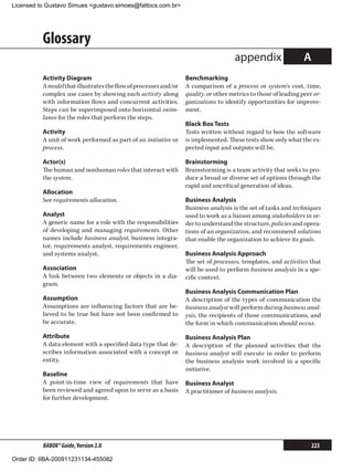 Licensed to Gustavo Simues gustavo.simoes@fattocs.com.br




          Glossary
                                                                                     appendix                    A
          Activity Diagram                                        Benchmarking
          A model that illustrates the flow of processes and/or   A comparison of a process or system’s cost, time,
          complex use cases by showing each activity along        quality, or other metrics to those of leading peer or-
          with information flows and concurrent activities.       ganizations to identify opportunities for improve-
          Steps can be superimposed onto horizontal swim-         ment.
          lanes for the roles that perform the steps.
                                                                  Black Box Tests
          Activity                                                Tests written without regard to how the software
          A unit of work performed as part of an initiative or    is implemented. These tests show only what the ex-
          process.                                                pected input and outputs will be.

          Actor(s)                                                Brainstorming
          The human and nonhuman roles that interact with         Brainstorming is a team activity that seeks to pro-
          the system.                                             duce a broad or diverse set of options through the
                                                                  rapid and uncritical generation of ideas.
          Allocation
          See requirements allocation.                            Business Analysis
                                                                  Business analysis is the set of tasks and techniques
          Analyst                                                 used to work as a liaison among stakeholders in or-
          A generic name for a role with the responsibilities     der to understand the structure, policies and opera-
          of developing and managing requirements. Other          tions of an organization, and recommend solutions
          names include business analyst, business integra-       that enable the organization to achieve its goals.
          tor, requirements analyst, requirements engineer,
          and systems analyst.                                    Business Analysis Approach
                                                                  The set of processes, templates, and activities that
          Association                                             will be used to perform business analysis in a spe-
          A link between two elements or objects in a dia-        cific context.
          gram.
                                                                  Business Analysis Communication Plan
          Assumption                                              A description of the types of communication the
          Assumptions are influencing factors that are be-        business analyst will perform during business anal-
          lieved to be true but have not been confirmed to        ysis, the recipients of those communications, and
          be accurate.                                            the form in which communication should occur.
          Attribute                                               Business Analysis Plan
          A data element with a specified data type that de-      A description of the planned activities that the
          scribes information associated with a concept or        business analyst will execute in order to perform
          entity.                                                 the business analysis work involved in a specific
                                                                  initiative.
          Baseline
          A point-in-time view of requirements that have          Business Analyst
          been reviewed and agreed upon to serve as a basis       A practitioner of business analysis.
          for further development.




          BABOK® Guide, Version 2.0                                                                                  223

Order ID: IIBA-200911231134-455082
 
