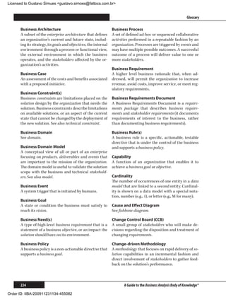 Licensed to Gustavo Simues gustavo.simoes@fattocs.com.br


      ﻿                                                                                                           Glossary

      Business Architecture                                      Business Process
      A subset of the enterprise architecture that defines       A set of defined ad-hoc or sequenced collaborative
      an organization’s current and future state, includ-        activities performed in a repeatable fashion by an
      ing its strategy, its goals and objectives, the internal   organization. Processes are triggered by events and
      environment through a process or functional view,          may have multiple possible outcomes. A successful
      the external environment in which the business             outcome of a process will deliver value to one or
      operates, and the stakeholders affected by the or-         more stakeholders.
      ganization’s activities.
                                                                 Business Requirement
      Business Case                                              A higher level business rationale that, when ad-
      An assessment of the costs and benefits associated         dressed, will permit the organization to increase
      with a proposed initiative.                                revenue, avoid costs, improve service, or meet reg-
                                                                 ulatory requirements.
      Business Constraint(s)
      Business constraints are limitations placed on the         Business Requirements Document
      solution design by the organization that needs the         A Business Requirements Document is a require-
      solution. Business constraints describe limitations        ments package that describes business require-
      on available solutions, or an aspect of the current        ments and stakeholder requirements (it documents
      state that cannot be changed by the deployment of          requirements of interest to the business, rather
      the new solution. See also technical constraint.           than documenting business requirements).

      Business Domain                                            Business Rule(s)
      See domain.                                                A business rule is a specific, actionable, testable
                                                                 directive that is under the control of the business
      Business Domain Model                                      and supports a business policy.
      A conceptual view of all or part of an enterprise
      focusing on products, deliverables and events that         Capability
      are important to the mission of the organization.          A function of an organization that enables it to
      The domain model is useful to validate the solution        achieve a business goal or objective.
      scope with the business and technical stakehold-
      ers. See also model.                                       Cardinality
                                                                 The number of occurrences of one entity in a data
      Business Event                                             model that are linked to a second entity. Cardinal-
      A system trigger that is initiated by humans.              ity is shown on a data model with a special nota-
                                                                 tion, number (e.g., 1), or letter (e.g., M for many).
      Business Goal
      A state or condition the business must satisfy to          Cause and Effect Diagram
      reach its vision.                                          See fishbone diagram.

      Business Need(s)                                           Change Control Board (CCB)
      A type of high-level business requirement that is a        A small group of stakeholders who will make de-
      statement of a business objective, or an impact the        cisions regarding the disposition and treatment of
      solution should have on its environment.                   changing requirements.

      Business Policy                                            Change-driven Methodology
      A business policy is a non-actionable directive that       A methodology that focuses on rapid delivery of so-
      supports a business goal.                                  lution capabilities in an incremental fashion and
                                                                 direct involvement of stakeholders to gather feed-
                                                                 back on the solution’s performance.




      224                                                               A Guide to the Business Analysis Body of Knowledge®

Order ID: IIBA-200911231134-455082
 