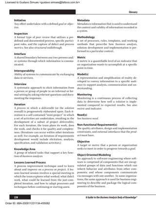 Licensed to Gustavo Simues gustavo.simoes@fattocs.com.br


      ﻿                                                                                                       Glossary

      Initiative                                             Metadata
      Any effort undertaken with a defined goal or objec-    Metadata is information that is used to understand
      tive.                                                  the context and validity of information recorded in
                                                             a system.
      Inspection
      A formal type of peer review that utilizes a pre-      Methodology
      defined and documented process, specific partici-      A set of processes, rules, templates, and working
      pant roles, and the capture of defect and process      methods that prescribe how business analysis,
      metrics. See also structured walkthrough.              solution development and implementation is per-
                                                             formed in a particular context.
      Interface
      A shared boundary between any two persons and/         Metric
      or systems through which information is commu-         A metric is a quantifiable level of an indicator that
      nicated.                                               an organization wants to accomplish at a specific
                                                             point in time.
      Interoperability
      Ability of systems to communicate by exchanging        Model(s)
      data or services.                                      A representation and simplification of reality de-
                                                             veloped to convey information to a specific audi-
      Interview                                              ence to support analysis, communication and un-
      A systematic approach to elicit information from       derstanding.
      a person or group of people in an informal or for-
      mal setting by asking relevant questions and docu-     Monitoring
      menting the responses.                                 Monitoring is a continuous process of collecting
                                                             data to determine how well a solution is imple-
      Iteration                                              mented compared to expected results. See also
      A process in which a deliverable (or the solution      metric and indicator.
      overall) is progressively elaborated upon. Each it-
      eration is a self-contained “mini-project” in which    Need(s)
      a set of activities are undertaken, resulting in the   See business need.
      development of a subset of project deliverables.
      For each iteration, the team plans its work, does      Non-functional Requirement(s)
      the work, and checks it for quality and complete-      The quality attributes, design and implementation
      ness. (Iterations can occur within other iterations    constraints, and external interfaces that the prod-
      as well. For example, an iteration of requirements     uct must have.
      development would include elicitation, analysis,
      specification, and validation activities.)             Objective
                                                             A target or metric that a person or organization
      Knowledge Area                                         seeks to meet in order to progress towards a goal.
      A group of related tasks that support a key func-
      tion of business analysis.                             Object Oriented Modeling
                                                             An approach to software engineering where soft-
      Lessons Learned Process                                ware is comprised of components that are encap-
      A process improvement technique used to learn          sulated groups of data and functions which can
      about and improve on a process or project. A les-      inherit behavior and attributes from other com-
      sons learned session involves a special meeting in     ponents; and whose components communicate
      which the team explores what worked, what didn’t       via messages with one another. In some organiza-
      work, what could be learned from the just-com-         tions, the same approach is used for business engi-
      pleted iteration, and how to adapt processes and       neering to describe and package the logical com-
      techniques before continuing or starting anew.         ponents of the business.


      228                                                           A Guide to the Business Analysis Body of Knowledge®

Order ID: IIBA-200911231134-455082
 
