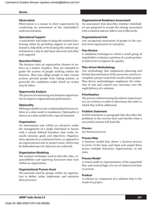 Licensed to Gustavo Simues gustavo.simoes@fattocs.com.br


          Glossary                                                                                                      ﻿

          Observation                                            Organizational Readiness Assessment
          Observation is a means to elicit requirements by       An assessment that describes whether stakehold-
          conducting an assessment of the stakeholder’s          ers are prepared to accept the change associated
          work environment.                                      with a solution and are able to use it effectively.

          Operational Support                                    Organizational Unit
          A stakeholder who helps to keep the solution func-     Any recognized association of people in the con-
          tioning, either by providing support to end users      text of an organization or enterprise.
          (trainers, help desk) or by keeping the solution op-
          erational on a day-to-day basis (network and other     Peer Review
          tech support).                                         A validation technique in which a small group of
                                                                 stakeholders evaluates a portion of a work product
          Operative Rule(s)                                      to find errors to improve its quality.
          The business rules an organization chooses to en-
          force as a matter of policy. They are intended to      Plan-driven Methodology
          guide the actions of people working within the         Any methodology that emphasizes planning and
          business. They may oblige people to take certain       formal documentation of the processes used to ac-
          actions, prevent people from taking actions, or        complish a project and of the results of the project.
          prescribe the conditions under which an action         Plan-driven methodologies emphasize the reduc-
          may be taken.                                          tion of risk and control over outcomes over the
                                                                 rapid delivery of a solution.
          Opportunity Analysis
          The process of examining new business opportuni-       Prioritization
          ties to improve organizational performance.            The process of determining the relative importance
                                                                 of a set of items in order to determine the order in
          Optionality                                            which they will be addressed.
          Defining whether or not a relationship between en-
          tities in a data model is mandatory. Optionality is    Problem Statement
          shown on a data model with a special notation.         A brief statement or paragraph that describes the
                                                                 problems in the current state and clarifies what a
          Organization                                           successful solution will look like.
          An autonomous unit within an enterprise under
          the management of a single individual or board,        Process
          with a clearly defined boundary that works to-         See business process.
          wards common goals and objectives. Organiza-
          tions operate on a continuous basis, as opposed to     Process Map
          an organizational unit or project team, which may      A business model that shows a business process
          be disbanded once its objectives are achieved.         in terms of the steps and input and output flows
                                                                 across multiple functions, organizations, or job
          Organization Modeling                                  roles.
          The analysis technique used to describe roles, re-
          sponsibilities and reporting structures that exist     Process Model
          within an organization.                                A visual model or representation of the sequential
                                                                 flow and control logic of a set of related activities
          Organizational Process Asset                           or actions.
          All materials used by groups within an organiza-
          tion to define, tailor, implement, and maintain        Product
          their processes.                                       A solution or component of a solution that is the
                                                                 result of a project.




          BABOK® Guide, Version 2.0                                                                               229

Order ID: IIBA-200911231134-455082
 