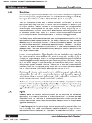 Licensed to Gustavo Simues gustavo.simoes@fattocs.com.br


      Plan Business Analysis Approach                                           Business Analysis Planning  Monitoring

      2.1.2	            Description
                        Business analysis approaches describe the overall process that will be followed to perform
                        business analysis work on a given initiative, how and when tasks will be performed, the
                        techniques that will be used, and the deliverables that should be produced.

                        There are multiple established ways to approach business analysis work. In software
                        development, they range from those dictated by the waterfall approach to the use of agile
                        techniques. Similarly, there are a number of well-known business process improvement
                        methodologies, including Lean and Six Sigma, as well as many proprietary and in-
                        house methodologies, customs, and practices. Elements from different approaches may
                        be combined; however only a subset of all possible combinations will be viable for the
                        particular organizational environment in which an initiative is being performed.

                        In order to plan the business analysis approach, the business analyst must understand the
                        organizational process needs and objectives that apply to the initiative. These needs and
                        objectives may include compatibility with other organizational processes, constraints
                        on time-to-market, compliance with regulatory and governance frameworks, the desire
                        to evaluate new approaches to solution development, or other business objectives. If the
                        objectives are not known, the business analyst may be required to define the requirements
                        that the process must meet.

                        In many cases, organizations will have formal or informal standards in place regarding
                        how business analysis is done and how it fits into project and other activities. If this is
                        the case, the business analyst reviews any existing organizational standards, including
                        standards, guidelines, and processes relating to the current initiative. These may suggest
                        or dictate which approach to use. Even where a standard approach exists, it must be
                        tailored to the needs of a specific initiative. Tailoring may be governed by organizational
                        standards that define which approaches are permitted, which elements of those processes
                        may be tailored, general guidelines for selecting a process, and so forth.

                        If no standards exist, the business analyst works with the appropriate stakeholders to
                        determine how the work will be completed. The business analyst should be capable of
                        selecting or creating an approach and working with key stakeholders, particularly the
                        project manager and project team, to ensure that it is suitable.

                        The business analysis approach is often based on or related to the project approach, but
                        in some cases they may be independently determined (for example, an organization may
                        use a plan-driven approach to define its business processes and then use a change-driven
                        approach to build the supporting software applications).

      2.1.3	            Inputs
                        Business Need: The business analysis approach will be shaped by the problem or
                        opportunity faced by the organization. It is generally necessary to consider the risks
                        associated with it, the timeframe in which the need must be addressed, and how well
                        the need is understood. This will help determine whether a plan-driven or change-driven
                        approach is appropriate.

                        Expert Judgment: Used to determine the optimal business analysis approach. Expertise
                        may be provided from a wide range of sources including stakeholders in the initiative,
                        organizational Centers of Competency, consultants, or associations and industry groups.


      18                                                              A Guide to the Business Analysis Body of Knowledge®

Order ID: IIBA-200911231134-455082
 