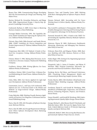Licensed to Gustavo Simues gustavo.simoes@fattocs.com.br


      ﻿                                                                                                        Bibliography

      Brown, Dan. 2006. Communicating Design: Developing         Demarco, Tom, and Timothy Lister. 2003. Waltzing
      Web Site Documentation for Design and Planning. New        With Bears: Managing Risk on Software Projects. Dorset
      Riders Press.                                              House.

      Burton, Richard M., Gerardine DeSanctis, and Børge         Denney, Richard. 2005. Succeeding with Use Cases:
      Obel. 2006. Organizational Design: A Step-by-Step Ap-      Working Smart to Deliver Quality. Addison-Wesley Pro-
      proach. Cambridge University Press.                        fessional.

      Carkenord, Barbara A. 2009. Seven Steps to Mastering       Dye, Lowell D., and James S. Pennypacker. 2003. Project
      Business Analysis. J. Ross Publishing.                     Portfolio Management: Selecting and Prioritizing Projects
                                                                 for Competitive Advantage. Ctr for Business Practices.
      Carnegie Mellon University. 1995. The Capability Ma-
      turity Model: Guidelines for Improving the Software Pro-   Dymond, Kenneth M. 1995. A Guide to the CMM®: Un-
      cess. Addison-Wesley Professional.                         derstanding the Capability Maturity Model for Software.
                                                                 Process Inc. U.S.
      Chrissis, Mary Beth, Mike Konrad, and Sandy Shrum.
      2006. CMMI®: Guidelines for Process Integration and        Eckerson, Wayne W. 2005. Performance Dashboards:
      Product Improvement (2nd Edition). Addison-Wesley Pro-     Measuring, Monitoring, and Managing Your Business.
      fessional.                                                 John Wiley  Sons Inc.

      Cimperman, Rob. 2006. UAT Defined: A Guide to Prac-        Eriksson, Hans-Erik, and Magnus Penker. 2000. Busi-
      tical User Acceptance Testing. Addison-Wesley Profes-      ness Modeling with UML: Business Patterns at Work.
      sional.                                                    John Wiley  Sons Inc.

      Clemen, Robert T. 1996. Making Hard Decisions: An In-      Fisher, Roger. 1991. Getting to Yes: Negotiating Agreement
      troduction to Decision Analysis. Wadsworth Publishing      Without Giving In. Penguin.
      Company.
                                                                 Fitzpatrick, Jody L, James R Sanders, and Blaine R
      Cockburn, Alistair. 2000. Writing Effective Use Cases.     Worthen. 2003. Program Evaluation: Alternative Ap-
      Addison-Wesley Professional.                               proaches and Practical Guidelines. Allyn  Bacon.

      Cockburn, Alistair. 2004. Crystal Clear: A Human-Pow-      Forsberg, Kevin, Hal Mooz, and Howard Cotterman.
      ered Methodology for Small Teams. Addison-Wesley Pro-      2005. Visualizing Project Management: Models and
      fessional.                                                 Frameworks for Mastering Complex Systems. Wiley.

      Cohn, Mike. 2004. User Stories Applied: For Agile Soft-    Fowler, Martin. 2003. UML Distilled: A Brief Guide to the
      ware Development. Addison-Wesley Professional.             Standard Object Modeling Language. Addison-Wesley
                                                                 Professional.
      Constantine, Larry L., and Lucy A.D. Lockwood. 1999.
      Software for Use: A Practical Guide to the Models and      Freedman, Daniel P., and Gerald M. Weinberg. 1990.
      Methods of Usage-Centered Design. Addison-Wesley           Handbook of Walkthroughs, Inspections, and Technical
      Professional.                                              Reviews: Evaluating Programs, Projects, and Products.
                                                                 Dorset House.
      Craig, Malcolm. 2000. Thinking Visually: Business Appli-
      cations of Fourteen Core Diagrams. Continuum Interna-      Gause, Donald C., and Gerald M. Weinberg. 1989. Explor-
      tional Publishing Group.                                   ing Requirements: Quality Before Design. Dorset House.

      Davis, Alan M. 1995. 201 Principles of Software Develop-   George, Michael L., John Maxey, David T. Rowlands, and
      ment. McGraw-Hill, Inc.                                    Malcolm Upton. 2004. The Lean Six Sigma Pocket Tool-
                                                                 book: A Quick Reference Guide to 70 Tools for Improving
      Davis, Alan M. 2005. Just Enough Requirements Manage-      Quality and Speed. McGraw-Hill.
      ment: Where Software Development Meets Marketing.
      Dorset House.                                              Goldsmith, Robin F. 2004. Discovering Real Business Re-
                                                                 quirements for Software Project Success. Artech.



      238                                                                A Guide to the Business Analysis Body of Knowledge®

Order ID: IIBA-200911231134-455082
 
