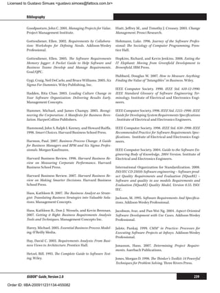 Licensed to Gustavo Simues gustavo.simoes@fattocs.com.br


          Bibliography                                                                                                          ﻿

          Goodpasture, John C. 2001. Managing Projects for Value.     Hiatt, Jeffrey M., and Timothy J. Creasey. 2003. Change
          Project Management Institute.                               Management. Prosci Research.

          Gottesdiener, Ellen. 2002. Requirements by Collabora-       Hohmann, Luke. 1996. Journey of the Software Profes-
          tion: Workshops for Defining Needs. Addison-Wesley          sional: The Sociology of Computer Programming. Pren-
          Professional.                                               tice Hall.

          Gottesdiener, Ellen. 2005. The Software Requirements        Hopkins, Richard, and Kevin Jenkins. 2008. Eating the
          Memory Jogger: A Pocket Guide to Help Software and          IT Elephant: Moving from Greenfield Development to
          Business Teams Develop and Manage Requirements.             Brownfield. IBM Press.
          Goal/QPC.
                                                                      Hubbard, Douglas W. 2007. How to Measure Anything:
          Gygi, Craig, Neil DeCarlo, and Bruce Williams. 2005. Six    Finding the Value of “Intangibles” in Business. Wiley.
          Sigma For Dummies. Wiley Publishing, Inc.
                                                                      IEEE Computer Society. 1990. IEEE Std. 610-12-1990:
          Hadden, Rita Chao. 2003. Leading Culture Change in          IEEE Standard Glossary of Software Engineering Ter-
          Your Software Organization: Delivering Results Early.       minology. Institute of Electrical and Electronics Engi-
          Management Concepts.                                        neers.

          Hammer, Michael, and James Champy. 2003. Reengi-            IEEE Computer Society. 1998. IEEE Std. 1233–1998: IEEE
          neering the Corporation: A Manifesto for Business Revo-     Guide for Developing System Requirements Specifications
          lution. HarperCollins Publishers.                           . Institute of Electrical and Electronics Engineers.

          Hammond, John S, Ralph L Keeney, and Howard Raiffa.         IEEE Computer Society. 1998. IEEE Std. 830–1998: IEEE
          1998. Smart Choices. Harvard Business School Press.         Recommended Practice for Software Requirements Spec-
                                                                      ifications. Institute of Electrical and Electronics Engi-
          Harmon, Paul. 2007. Business Process Change: A Guide        neers.
          for Business Managers and BPM and Six Sigma Profes-
          sionals. Morgan Kaufmann.                                   IEEE Computer Society. 2004. Guide to the Software En-
                                                                      gineering Body of Knowledge, 2004 Version. Institute of
          Harvard Business Review. 1998. Harvard Business Re-         Electrical and Electronics Engineers.
          view on Measuring Corporate Performance. Harvard
          Business School Press.                                      International Organization for Standardization. 2008.
                                                                      ISO/IEC CD 25010: Software engineering – Software prod-
          Harvard Business Review. 2007. Harvard Business Re-         uct Quality Requirements and Evaluation (SQuaRE) –
          view on Making Smarter Decisions. Harvard Business          Software and quality in use models Requirements and
          School Press.                                               Evaluation (SQuaRE) Quality Model, Version 0.55. ISO/
                                                                      IEC.
          Hass, Kathleen B. 2007. The Business Analyst as Strate-
          gist: Translating Business Strategies into Valuable Solu-   Jackson, M. 1995. Software Requirements And Specifica-
          tions. Management Concepts.                                 tions. Addison-Wesley Professional.

          Hass, Kathleen B., Don J. Wessels, and Kevin Brennan.       Jacobson, Ivar, and Pan-Wei Ng. 2004. Aspect-Oriented
          2007. Getting it Right: Business Requirements Analysis      Software Development with Use Cases. Addison-Wesley
          Tools and Techniques. Management Concepts Inc.              Professional.

          Havey, Michael. 2005. Essential Business Process Model-     Jalote, Pankaj. 1999. CMM® in Practice: Processes for
          ing. O’Reilly Media.                                        Executing Software Projects at Infosys. Addison-Wesley
                                                                      Professional.
          Hay, David C. 2002. Requirements Analysis: From Busi-
          ness Views to Architecture. Prentice Hall.                  Jonasson, Hans. 2007. Determining Project Require-
                                                                      ments. Auerbach Publications.
          Hetzel, Bill. 1993. The Complete Guide to Software Test-
          ing. Wiley.                                                 Jones, Morgan D. 1998. The Thinker’s Toolkit: 14 Powerful
                                                                      Techniques for Problem Solving. Three Rivers Press.


          BABOK® Guide, Version 2.0                                                                                       239

Order ID: IIBA-200911231134-455082
 