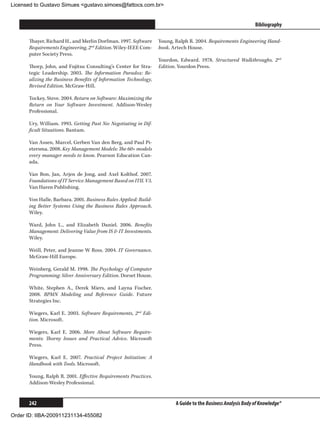 Licensed to Gustavo Simues gustavo.simoes@fattocs.com.br


      ﻿                                                                                                       Bibliography

      Thayer, Richard H., and Merlin Dorfman. 1997. Software     Young, Ralph R. 2004. Requirements Engineering Hand-
      Requirements Engineering, 2nd Edition. Wiley-IEEE Com-     book. Artech House.
      puter Society Press.
                                                                 Yourdon, Edward. 1978. Structured Walkthroughs, 2nd
      Thorp, John, and Fujitsu Consulting’s Center for Stra-     Edition. Yourdon Press.
      tegic Leadership. 2003. The Information Paradox: Re-
      alizing the Business Benefits of Information Technology,
      Revised Edition. McGraw-Hill.

      Tockey, Steve. 2004. Return on Software: Maximizing the
      Return on Your Software Investment. Addison-Wesley
      Professional.

      Ury, William. 1993. Getting Past No: Negotiating in Dif-
      ficult Situations. Bantam.

      Van Assen, Marcel, Gerben Van den Berg, and Paul Pi-
      etersma. 2008. Key Management Models: The 60+ models
      every manager needs to know. Pearson Education Can-
      ada.

      Van Bon, Jan, Arjen de Jong, and Axel Kolthof. 2007.
      Foundations of IT Service Management Based on ITIL V3.
      Van Haren Publishing.

      Von Halle, Barbara. 2001. Business Rules Applied: Build-
      ing Better Systems Using the Business Rules Approach.
      Wiley.

      Ward, John L., and Elizabeth Daniel. 2006. Benefits
      Management: Delivering Value from IS  IT Investments.
      Wiley.

      Weill, Peter, and Jeanne W Ross. 2004. IT Governance.
      McGraw-Hill Europe.

      Weinberg, Gerald M. 1998. The Psychology of Computer
      Programming: Silver Anniversary Edition. Dorset House.

      White, Stephen A., Derek Miers, and Layna Fischer.
      2008. BPMN Modeling and Reference Guide. Future
      Strategies Inc.

      Wiegers, Karl E. 2003. Software Requirements, 2nd Edi-
      tion. Microsoft.

      Wiegers, Karl E. 2006. More About Software Require-
      ments: Thorny Issues and Practical Advice. Microsoft
      Press.

      Wiegers, Karl E. 2007. Practical Project Initiation: A
      Handbook with Tools. Microsoft.

      Young, Ralph R. 2001. Effective Requirements Practices.
      Addison-Wesley Professional.


      242                                                               A Guide to the Business Analysis Body of Knowledge®

Order ID: IIBA-200911231134-455082
 