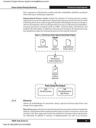 Licensed to Gustavo Simues gustavo.simoes@fattocs.com.br


          Business Analysis Planning  Monitoring                                                Plan Business Analysis Approach

                            Prior experiences of the business analyst and other stakeholders should be considered
                            when selecting or modifying an approach.

                            Organizational Process Assets: Include the elements of existing business analysis
                            approaches in use by the organization. Organizational process assets that may be useful
                            in defining the business analysis approach include methodologies for process change or
                            software development, tools or techniques that are in use or understood by stakeholders,
                            corporate governance standards (such as COBIT™, Sarbanes-Oxley, and Basel II), and
                            templates for deliverables. In addition to these general standards, the organization may
                            have guidelines in place for tailoring the process to fit a specific initiative.

                                              Figure 2–2: Plan Business Analysis Approach Input/Output Diagram
                                                                           Inputs

                                                         5.1

                                                    Business Need            Expert       Organizational
                                                                           Judgment       Process Assets



                                                                           2.1
                                                                      Plan Business
                                                                    Analysis Approach



                                                                              2.1

                                                                           Business
                                                                            Analysis
                                                                           Approach



                                                               Tasks Using This Output
                                                            2.3                            2.5
                                                      Plan BA Activities            Plan Requirements
                                                                                       Mgt. Process



          2.1.4	            Elements
                            Almost all methodologies fit somewhere along a spectrum between plan-driven and
                            change-driven approaches.

                            Plan-driven approaches focus on minimizing up-front uncertainty and ensuring that the
                            solution is fully defined before implementation begins in order to maximize control and
                            minimize risk. These approaches tend to be preferred in situations where requirements
                            can effectively be defined in advance of implementation, the risk of an incorrect

          BABOK® Guide, Version 2.0                                                                                          19

Order ID: IIBA-200911231134-455082
 