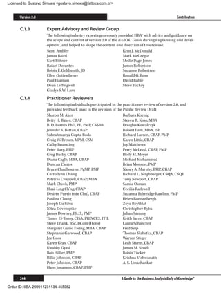 Licensed to Gustavo Simues gustavo.simoes@fattocs.com.br


      Version 2.0                                                                                       Contributors

      C.1.3	         Expert Advisory and Review Group
                     The following industry experts generously provided IIBA® with advice and guidance on
                     the scope and content of version 2.0 of the BABOK® Guide during its planning and devel-
                     opment, and helped to shape the content and direction of this release.
                     Scott Ambler                                  Kent J. McDonald
                     James Baird                                   Mark McGregor
                     Kurt Bittner                                  Meilir Page-Jones
                     Rafael Dorantes                               James Robertson
                     Robin F. Goldsmith, JD                        Suzanne Robertson
                     Ellen Gottesdiener                            Ronald G. Ross
                     Paul Harmon                                   David Ruble
                     Dean Leffingwell                              Steve Tockey
                     Gladys S.W. Lam

      C.1.4	         Practitioner Reviewers
                     The following individuals participated in the practitioner review of version 2.0, and
                     provided feedback used in the revision of the Public Review Draft:
                     Sharon M. Aker                                Barbara Koenig
                     Betty H. Baker, CBAP                          Steven R. Koss, MBA
                     B. D. Barnes PhD, PE, PMP, CSSBB              Douglas Kowalczyk
                     Jennifer S. Battan, CBAP                      Robert Lam, MBA, ISP
                     Subrahmanya Gupta Boda                        Richard Larson, CBAP, PMP
                     Craig W. Brown, MPM, CSM                      Karen Little, CBAP
                     Cathy Brunsting                               Joy Matthews
                     Peter Burg, PMP                               Perry McLeod, CBAP, PMP
                     Greg Busby, CBAP                              Holly M. Meyer
                     Diana Cagle, MBA, CBAP                        Michael Mohammed
                     Duncan Cairns                                 Brian Monson, PMP
                     Bruce Chadbourne, PgMP, PMP                   Nancy A. Murphy, PMP, CBAP
                     Carrollynn Chang                              Richard L. Neighbarger, CSQA, CSQE
                     Patricia Chappell, CBAP, MBA                  Tony Newport, CBAP
                     Mark Cheek, PMP                               Samia Osman
                     Huai-Ling Ch’ng, CBAP                         Cecilia Rathwell
                     Desirée Purvis (née Chu), CBAP                Suzanna Etheridge Rawlins, PMP
                     Pauline Chung                                 Helen Ronnenbergh
                     Joseph Da Silva                               Zoya Roytblat
                     Nitza Dovenspike                              Christopher Ryba
                     James Downey, Ph.D., PMP                      Julian Sammy
                     Tamer El-Tonsy, CISA, PRINCE2, ITIL           Keith Sarre, CBAP
                     Steve Erlank, BSc, BCom (Hons)                Laura Schleicher
                     Margaret Gaino Ewing, MBA, CBAP               Fred Seip
                     Stephanie Garwood, CBAP                       Thomas Slahetka, CBAP
                     Joe Goss                                      Warren Steger
                     Karen Gras, CBAP                              Leah Sturm, CBAP
                     Kwabby Gyasi                                  James M. Szuch
                     Bob Hillier, PMP                              Robin Tucker
                     Billie Johnson, CBAP                          Krishna Vishwanath
                     Peter Johnson, CBAP                           A. S. Umashankar
                     Hans Jonasson, CBAP, PMP

      244                                                         A Guide to the Business Analysis Body of Knowledge®

Order ID: IIBA-200911231134-455082
 