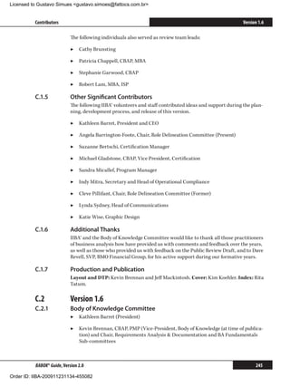 Licensed to Gustavo Simues gustavo.simoes@fattocs.com.br


          Contributors                                                                                    Version 1.6

                            The following individuals also served as review team leads:

                            ▶▶ Cathy Brunsting

                            ▶▶ Patricia Chappell, CBAP, MBA

                            ▶▶ Stephanie Garwood, CBAP

                            ▶▶ Robert Lam, MBA, ISP

          C.1.5	            Other Significant Contributors
                            The following IIBA® volunteers and staff contributed ideas and support during the plan-
                            ning, development process, and release of this version.

                            ▶▶ Kathleen Barret, President and CEO

                            ▶▶ Angela Barrington-Foote, Chair, Role Delineation Committee (Present)

                            ▶▶ Suzanne Bertschi, Certification Manager

                            ▶▶ Michael Gladstone, CBAP, Vice President, Certification

                            ▶▶ Sandra Micallef, Program Manager

                            ▶▶ Indy Mitra, Secretary and Head of Operational Compliance

                            ▶▶ Cleve Pillifant, Chair, Role Delineation Committee (Former)

                            ▶▶ Lynda Sydney, Head of Communications

                            ▶▶ Katie Wise, Graphic Design

          C.1.6	            Additional Thanks
                            IIBA® and the Body of Knowledge Committee would like to thank all those practitioners
                            of business analysis how have provided us with comments and feedback over the years,
                            as well as those who provided us with feedback on the Public Review Draft, and to Dave
                            Revell, SVP, BMO Financial Group, for his active support during our formative years.

          C.1.7	            Production and Publication
                            Layout and DTP: Kevin Brennan and Jeff Mackintosh. Cover: Kim Koehler. Index: Rita
                            Tatum.

          C.2	              Version 1.6
          C.2.1	            Body of Knowledge Committee
                            ▶▶ Kathleen Barret (President)

                            ▶▶ Kevin Brennan, CBAP, PMP (Vice-President, Body of Knowledge (at time of publica-
                               tion) and Chair, Requirements Analysis  Documentation and BA Fundamentals
                               Sub-committees



          BABOK® Guide, Version 2.0                                                                             245

Order ID: IIBA-200911231134-455082
 
