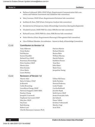 Licensed to Gustavo Simues gustavo.simoes@fattocs.com.br


      Version 1.6                                                                                    Contributors

                     ▶▶ Barbara Carkenord, MBA, CBAP (Chair, Requirements Communication Sub-com-
                        mittee and Solution Assessment and Validation Sub-committee)

                     ▶▶ Mary Gorman, CBAP (Chair, Requirements Elicitation Sub-committee)

                     ▶▶ Kathleen B. Hass, PMP (Chair, Enterprise Analysis Sub-committee)

                     ▶▶ Brenda Kerton (Chairperson, Body of Knowledge Committee (during development))

                     ▶▶ Elizabeth Larson, CBAP, PMP (Co-chair, BOK Review Sub-committee)

                     ▶▶ Richard Larson, CBAP, PMP (Co-chair, BOK Review Sub-committee)

                     ▶▶ Dulce Oliveira (Chair, Requirements Planning  Management Sub-committee)

                     ▶▶ Cleve Pillifant (Member, Accreditation – liaison to Body of Knowledge Committee)

      C.2.2	         Contributors to Version 1.6
                     Tony Alderson                              Patricia Martin
                     Finny Barker                               Richard Martin
                     Neil Burton                                Rosina Mete
                     Karen Chandler                             William Murray
                     Richard Fox, CBAP                          Harish Pathria
                     Rosemary Hossenlopp                        Kathleen Person
                     Peter Gordon, CBAP                         Tony Rice
                     Monica Jain                                John Slater
                     Peter Kovaks                               Mark Tracy
                     Chris Matts                                Jacqueline Young
                     Laura Markey
      C.2.3	         Reviewers of Version 1.6
                     Sharon Aker	                               Gillian McCleary	
                     Betty H. Baker, CBAP                       Kelly Piechota	
                     Jo Bennett                                 Howard Podeswa	
                     Cathy Brunsting	                           Leslie Ponder	
                     Carrollynn Chang, CBAP                     Cecilia Rathwell	
                     Patricia Chappell, CBAP, MBA	              Jennifer Rojek	
                     Pauline Chung	                             Keith Sarre, CBAP	
                     Joseph R. Czarnecki	                       Jessica Gonzalez Solis	
                     Stephanie Garwood, CBAP	                   Jim Subach	
                     May Jim, CBAP	                             Diane Talbot	
                     Day Knez	                                  Krishna Vishwanath
                     Barb Koenig	                               Marilyn Vogt	
                     Robert Lam	                                Scott Witt
                     Cherifa Mansoura Liamani, Ph.D.	




      246                                                      A Guide to the Business Analysis Body of Knowledge®

Order ID: IIBA-200911231134-455082
 