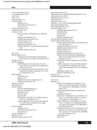 Licensed to Gustavo Simues gustavo.simoes@fattocs.com.br


          Index                                                                                                                                 ﻿

          correct requirements, 6.5.4.1                                      defects assessment, 7.5.4.2
          cost-benefit analysis, 9.8.3.1                                     deliverables, 4.4.4.1: formality and level of detail of, 2.1.4.2
          costs, 5.5.4.2                                                     Delphi estimation, 9.10.3.8
          cover, 4.2.4.1                                                     dependencies, 2.3.4.4, 5.4.4.3
          coverage matrix, 4.2.5                                             description, 9.33.3
          creative thinking                                                  desired outcome, 5.1.4.3
                     definition, 8.1.1.2                                     developers, 1.5.6.5. See also Implementation SME.
                     effectiveness measures, 8.1.1.3                         discounted cash flow, 9.8.3.1
                     purpose, 8.1.1.1                                        dispersed stakeholders, 2.3.4.1
          cultural assessment, 7.3.4.1                                       document analysis, 3.3.5
          cultural diversity, 2.4.4.2                                                  capability gaps assessment, 5.2.5
          customer, 1.5.6.2                                                            description, 9.9.2
                     business analysis: deliverables, 2.3.6; planning,                 elements, 9.9.3
                         2.1.6                                                         purpose, 9.9.1
                     business need, defined, 5.1.6                                     usage considerations, 9.9.4
                     capability gaps assessment, 5.2.6                       documentation preparation, 9.9.3.1
                     communications, 2.4.6                                   domain subject matter expert, 1.5.6.3
                     elicitation activity, 3.2.6                                       business analysis: deliverables, 2.3.6; performance,
                     requirements allocation, 7.2.6                                        2.6.8; planning, 2.1.6
                     solution: approach, 5.3.6; performance evaluation,                business case, defined, 5.1.6, 5.5.6
                         7.6.6                                                         capability gaps assessment, 5.2.6
                     transition requirements, 7.4.6                                    communications, 2.4.6
                                                                                       elicitation activity, 3.2.6
          data, 7.4.4.1                                                                organizational readiness assessment, 7.3.6
          data dictionary, 9.5.3.2                                                     requirements: documentation, package prepa-
                     and glossary, 3.2.5: description, 9.5.2; elements,                    ration, 4.4.6; maintenance for re-use, 4.3.6;
                        9.5.3; purpose, 9.5.1; usage considerations, 9.5.4                 management, 2.5.6
          data flow, 9.6.3.4                                                           requirements analysis: organizing, 6.2.6; prioritiz-
          data flow diagrams,                                                              ing, 6.1.6
                     defined: figures 9-1, 9-2: description, 9.6.2; ele-               solution: approach, 5.3.6; assessment, proposed,
                        ments, 9.6.3, 9.7.3; purpose, 9.6.1; usage consid-                 7.1.6; performance evaluation, 7.6.6; scope,
                        erations, 9.6.4, 9.7.4                                             5.4.6; scope and requirements, 4.1.6; validation,
                     tasks: organizational readiness assessment, 7.3.5.1;                  7.5.6
                        requirements analysis, organizing, 6.2.5; transi-              stakeholder analysis, 2.2.6
                        tion requirements, 7.4.5                                       transition requirements, 7.4.6
          data modeling                                                      domains, 1.3.1
                     description, 9.7.2                                      dominated alternatives, 9.8.3.3
                     purpose, 9.7.1
                     requirements analysis, organizing, 6.2.5                effort, 4.2.4.1
                     transition requirements, 7.4.5                          elicitation, 1.4
          data process, 9.6.3.3                                                         activity, 3.2: description, 3.2.2; elements, 3.2.4;
          data store, 9.6.3.2                                                               input, 3.2.3; input/output, figure 3-4; output,
          decision analysis                                                                 3.2.7; purpose, 3.2.1, stakeholders, 3.2.6; tech-
                     business analysis planning, 2.1.5                                      niques, 3.2.5
                     business case, defined, 5.5.5                                      generally accepted techniques and synonyms,
                     description, 9.8.2                                                     figure 3-1
                     elements, 9.8.3                                                    input/output, figure 3-2
                     purpose, 9.8.1                                                     preparation, 3.1: description, 3.1.2; elements, 3.1.4;
                     requirements: allocation, 7.2.5; analysis, prioritiz-                  input, 3.1.3; input/output, figure 3-	3; output,
                        ing, 6.1.5.1; management, 2.5.5                                     3.1.7; purpose, 3.1.1; techniques, 3.1.5
                     solution: approach, 5.3.5.1; assessment, proposed,                 results confirmation, 3.4: description,. 3.4.2; ele-
                        7.1.5; performance evaluation, 7.6.5; usage                         ments, 3.4.4; input, 3.4.3; input/output, figure
                        considerations, 9.8.4                                               3-6; output, 3.4.6; purpose, 3.4.1; stakeholders,
          decision making                                                                   3.4.6; techniques, 3.4.5
                     definition, 8.1.2.2                                                results documentation, 3.2.7, 3.3: description, 3.3.2;
                     effectiveness measures, 8.1.2.3                                        elements, 3.3.4; input, 3.3.3; input/output, fig-
                     purpose, 8.1.2.1                                                       ure 3-5; output, 3.3.7; purpose, 3.3.1; stakehold-
          decision tree, figure 9-5                                                         ers, 3.3.6; techniques, 3.3.5
          decisions, 9.21.3.1                                                           stakeholders, 3.1.6
          defective solution outputs, 7.5.4.1                                           tasks, 4.5.4.1


          BABOK® Guide, Version 2.0                                                                                                      255

Order ID: IIBA-200911231134-455082
 
