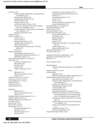 Licensed to Gustavo Simues gustavo.simoes@fattocs.com.br


      ﻿                                                                                                                             Index

      end user, 1.5.6.4                                                            moderator, recorder assignment, 9.11.3.1
                 business analysis: deliverables, 2.3.6; performance,              organizational readiness assessment, 7.3.5.1
                     2.6.8; planning, 2.1.6                                        purpose, 9.11.1
                 business need, defined, 5.1.6                                     recruiting participants, 9.11.3.1
                 capability gaps assessment, 5.2.6                                 report, 9.11.3.3
                 communications, 2.4.6                                             session, 9.11.3.2
                 elicitation activity, 3.2.6                                       solution performance evaluation, 7.6.5
                 number and variety of direct, 2.2.4.2                             usage considerations, 9.11.4
                 requirements: allocation, 7.2.6; analysis, organiz-    force field analysis, 7.3.5.2, figure 7-5
                     ing, 6.2.6; management, 2.5.6                      formal documentation, 4.4.2
                 solution: approach, 5.3.6; performance evaluation,     formal models, 6.3.4.3
                     7.6.6; validation, 7.5.6                           formal presentation, 4.5.4.2
                 transition requirements, 7.4.6                         functional decomposition, 2.3.5
      enhance, 9.24.3.3                                                            business need, defined, 5.1.5
      enterprise analysis, 1.4                                                     description, 9.12.2
                 business case, 5.5                                                diagram, figure 9-6
                 business need, 5.1                                                elements, 9.12.3
                 business requirements, 1.3.3.1                                    purpose, 9.12.2
                 capability gaps assessment, 5.2                                   requirements: allocation, 7.2.5; analysis, organiz-
                 input/output, figure 5-1                                             ing, 6.2.5
                 solution: approach determination, 5.3; scope                      solution scope, 5.4.5.1
                     defined, 5.4                                                  usage considerations, 9.12.4
                 tasks, 4.5.4.1                                         functional requirements, 1.3.3.1
      enterprise architecture                                           functional scope, 9.22.2
                 capability gaps assessment, 5.2.3
                 organizational readiness assessment, 7.3.3             geographic distribution, stakeholders, 2.3.4.1
                 stakeholder analysis, 2.2.3                            geography, communications and, 2.4.4.1
      entity-relationship diagram, 9.7.2, figure 9-3                    glossary, 9.5.3.1
      estimation, 2.3.5
                 business case, defined, 5.5.5                          historic analysis, 9.10.3.6
                 description, 9.10.2
                 elements, 9.10.3                                       identified defects
                 purpose, 9.10.1                                                  solution: performance evaluation, 7.6.3; validation,
                 usage considerations, 9.10.4                                         7.5.7
      ethics                                                            impact analysis, 4.2.2, 4.2.4.2
                 definition, 8.2.1.2                                    implementation
                 effectiveness measures, 8.2.1.3                                  approach, 5.4.4.2
                 purpose, 8.2.1.1                                                 difficulty, requirements analysis, prioritizing, 6.1.4.1
      evaluation criteria, 2.2.5.1, 9.1, 9.1.2                          implementation subject matter expert, 1.5.6.5
      events, 6.2.4.3, 9.21.3.1, 9.27.3.2                                         assumptions and constraints, 6.4.6
      expert judgment, 2.1.3, 9.10.3.7                                            business analysis: deliverables, 2.3.6; performance,
      expertise, 9.34.3.1                                                             2.6.8; planning, 2.1.6
      exploit, risk, 9.24.3.3                                                     business case, defined, 5.1.6, 5.5.6
      external entities, 9.6.3.1                                                  capability gaps assessment, 5.2.6
                                                                                  communications, 2.4.6
      facilitation                                                                elicitation activity, 3.2.6
                 definition, 8.5.1.2                                              organizational readiness assessment, 7.3.6
                 effectiveness measures, 8.5.1.3                                  requirements: allocation, 7.2.6; documentation,
                 purpose, 8.5.1.1                                                     4.4.6; maintenance for re-use, 4.3.6; manage-
      feasibility analysis, solution approach, 5.3.5.2                                ment, 2.5.6; traceability management, 4.2.6
      feasible requirements, 6.5.4.1                                              requirements analysis: organizing, 6.2.6; prioritiz-
      fishbone diagram, 9.25.3.1, figure 9-10                                         ing, 6.1.6
      Five Whys, 9.25.5.2                                                         solution: approach, 5.3.6; assessment, proposed,
      flow, process, 9.21.3.1                                                         7.1.6; validation, 7.5.6
      flow of events, 9.26.3.4                                                    solution scope: defined, 5.4.6; management of,
      focus groups, 3.3.5, 9.11                                                       4.1.6
                 business need, defined, 5.1.5                                    stakeholder analysis, 2.2.6
                 description, 9.11.2                                              transition requirements, 7.4.6
                 discussion guide, 9.11.3.1                             improvement opportunities, 6.3.4.4
                 elements, 9.11.3


      256                                                                        A Guide to the Business Analysis Body of Knowledge®

Order ID: IIBA-200911231134-455082
 