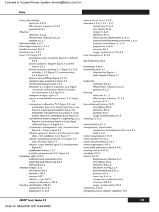 Licensed to Gustavo Simues gustavo.simoes@fattocs.com.br


          Index                                                                                                                               ﻿

          industry knowledge                                                   internal rate of return, 9.8.3.1
                     definition, 8.3.2.1                                       interview, 2.2.5.1, 2.6.5.1, 3.3.5
                     effectiveness measures, 8.3.2.3                                     conducting, 9.14.3.1
                     purpose, 8.3.2.1                                                    description, 9.14.2
          influence                                                                      design, 9.14.3.1
                     definition, 8.5.2.2                                                 elements, 9.14.3
                     effectiveness measures, 8.5.2.3                                     follow-up and confirmation, 9.14.3.3
                     purpose, 8.5.2.1                                                    organizational readiness assessment, 7.3.5.1
          informal models, 6.3.4.3                                                       potential interviewees, 9.14.3.1
          informal presentation, 4.5.4.2                                                 preparation, 9.14.3.1
          initial investment, 7.6.4.3                                                    purpose, 9.14.1
          initiative type, 2.3.4.2                                                       usage considerations, 9.14.4.4
          input, 1.5.3, figure 1-2                                             issue management, 4.1.4.2
                     assumptions and constraints, figure 6-5: defined,
                         6.4.3                                                 job shadowing, 9.18.2
                     business analysis: diagram, figure 2-1; perfor-
                         mance, 2.6.3                                          knowledge, 9.34.3.1
                     business analysis planning, 2.1.3, figure 2-2, 2-10:      knowledge areas, 1.4
                         activities, 2.3.3, figure 2-7; communication,                 relationships, figure 1-1
                         2.4.3, figure 2-8                                             tasks diagrams, figure 1-2
                     business need, defined, figure 5-2, 5-7
                     capability gaps assessment, figure 5-3                    leadership
                     classification requirements, 1.5.3                                  definition, 8.5.2.2
                     elicitation, 3.1.3, figure 3-2: activity, 3.2.3, figure             effectiveness measures, 8.5.2.3
                         3-4; results confirmation, figure 3-6; results                  purpose, 8.5.2.1
                         documentation, 3.3.3, figure 3-5                      learning
                     enterprise analysis, figure 5-1                                     definition, 8.1.3.2
                     organizational readiness assessment, 7.3.3, figure                  effectiveness measures, 8.1.3.3
                         7-4                                                             purpose, 8.1.3.1
                     requirements: allocation, 7.2.3, figure 7-3; com-         lessons learned process, 2.6.5.1
                         munication, figure 4-6; maintenance for re-use,                 description, 9.15.2
                         figure 4-4; package preparation, figure 4-5;                    elements, 9.15.3
                         traceability management, 4.2.3, figure 4-3; vali-               purpose, 9.15.1
                         dation, figure 6-6; verification, 6.5.3, figure 6-6             usage considerations, 9.15.4
                     requirements analysis, figure 6-1: organizing, 6.2.3,     licensing, 9.34.3.2
                         figure 6-3; prioritizing, figure 6-2; specifying
                         and modeling, 6.3.4, figure 6-4                       maintainability, 9.17.3.1
                     requirements management: and communication,               management , requirements
                         figure 4-1; process, figure 2-9                                 requirements maintenance for re-use, 4.3
                     solution: approach, figure 5-4; performance evalu-                  tools, 2.1.4.7
                         ation, 7.6.3; validation, 7.5.3, figure 7-7           market organization, 9.19.3.1
                     solution assessment: proposed, 7.1.3, figure 7-2;         market position, 9.34.3.3
                         and validation, figure 7-1                            matrix documentation, 6.3.4.2
                     solution scope: defined, figure 5-5; management,          matrix organization, 9.19.3.1
                         figure 4-2                                            measurable evaluation criteria, 6.6.4.2
                     stakeholder analysis, 2.2.3                               meeting vehicle, 9.30.3.1
                     transition requirements, 7.4.3, figure 7-6                metadata, 9.7.3.4
          interaction skills, 1.7, 8.5                                         metrics, 2.6.5.1
                     facilitation and negotiation, 8.5.1                                 business case, defined, 5.5.5
                     leadership and influencing, 8.5.2                                   description, 9.16.2
                     teamwork, 8.5.3                                                     elements, 9.16.3.2
          interface analysis, 3.3.5                                                      elicitation activity, 3.2.4
                     description, 9.13.2                                                 problem tracking, 9.20.3.3
                     elements, 9.13.3                                                    purpose, 9.16.1
                     purpose. 9.13.1                                                     reporting, 9.16.3.4
                     solution scope, 5.4.5.1                                             requirements validation, 6.6.5
                     usage considerations, 9.13.4                                        structure, 9.16.3.3
          interface identification, 9.13.3.3                                             usage considerations, 9.16.4
                     conducting, 9.13.3.2                                      milestones, 2.3.4.4
                     preparation, 9.13.3.1                                     mitigating actions, solution validation, 7.5.7


          BABOK® Guide, Version 2.0                                                                                                     257

Order ID: IIBA-200911231134-455082
 