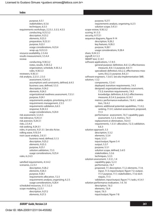Licensed to Gustavo Simues gustavo.simoes@fattocs.com.br


          Index                                                                                                                        ﻿

                     purpose, 6.5.1                                            purpose, 9.27.1
                     stakeholders, 6.5.6                                       requirements analysis, organizing, 6.2.5
                     techniques, 6.5.5                                         solution scope, 5.4.5.1
          requirements workshops, 2.2.5.1, 3.3.5, 4.5.5             scope review, 9.30.3.2
                     conducting, 9.23.3.2                           scoring, 9.1.3.3
                     description, 9.23.2                            security, 9.17.3.1
                     elements, 9.23.3                               sequence diagrams, figure 9-14
                     preparation, 9.23.3.1                                     description, 9.28.2
                     purpose, 9.23.1                                           key features, 9.28.3
                     usage considerations, 9.23.4                              purpose, 9.28.1
                     wrap-up, 9.23.3.3                                         usage considerations, 9.28.4
          resource availability, 2.5.4.6                            share, 9.24.3.3
          results measurement, 5.5.4.4                              signoff, 4.1.5.3
          review                                                    SMART test, 5.1.4.1
                     conducting, 9.30.3.2                           software applications, 1.7, 8.5
                     notes, results, 9.30.3.2                                  general purpose: definition, 8.6.1.2; effectiveness
                     organization, schedule, 9.30.3.2                              measures, 8.6.1.3; purpose, 8.6.1.1
                     rules, 9.30.3.3                                           specialized: definition, 8.6.2.2, effectiveness mea-
          reviewers, 9.30.3.1                                                      sures, 8.6.2.3; purpose, 8.6.2.1
          risk analysis, 2.2.5.1, 2.3.5                             software engineers, 1.5.6.5. See also Implementation SME.
                     assessment, 9.24.3.2                           solution, 1.3.2
                     assumptions and constraints, defined, 6.4.5               components, 7.2.4.1
                     business case, defined, 5.5.5                             deployed, transition requirements, 7.4.3
                     description, 9.24.2                                       designed: organizational readiness assessment,
                     elements, 9.24.3                                              7.3.3; transition requirements, 7.4.3
                     organizational readiness assessment, 7.3.5.1              	 knowledge: definition, 8.3.4.2; effectiveness
                     purpose, 9.24.1                                               measures, 8.3.4.3; purpose, 8.3.4.1
                     requirements analysis, prioritizing, 6.1.5.1              metrics: performance evaluation, 7.6.4.1; valida-
                     requirements management, 2.5.5                                tion, 7.6.4.2
                     requirements validation, 6.6.5                            options: additional potential capabilities, 7.1.4.2;
                     response, 9.24.3.3                                            ranking, 7.1.4.1; solution assessment, proposed,
                     usage considerations, 9.24.4                                  7.1.3
          risk assessment, 5.5.4.3                                             performance: assessment, 7.6.7: capability gaps
          risk tolerance, 9.24.3.1                                                 assessment, 5.2.3, metrics, 7.6.3
          risk-aversion, 9.24.3.1                                              replacement or elimination, 7.6.4.3
          risks, 2.5.4.3                                                       requirements, 1.3.3.1: allocation, 7.2.3; validation,
          risk-seeking, 9.24.3.1                                                   6.6.3
          roles, in process, 9.21.3.1. See also Actor.              solution approach, 5.3
          rolling wave, 9.10.3.4                                               description, 5.3.2
          root cause analysis, 2.6.5.1                                         elements, 5.3.4
                     business need, defined, 5.1.5                             input, 5.3.3
                     description, 9.25.2                                       input/output, figure 5-4
                     elements, 9.25.3                                          output, 5.3.7
                     purpose, 9.25.1                                           purpose, 5.3.1
                     solution validation, 7.5.5                                solution scope, defined, 5.4/3
                     usage considerations, 9.25.4                              stakeholders, 5.3.6
          rules, 6.2.4.3                                                       techniques, 5.3.5
                                                                    solution assessment, 1.3.3.1, 1.4
          satisfied requirements, 4.3.4.2                                      capability gaps, 5.2.3
          scenarios, 2.2.5.1                                                   performance, 7.6.7
                     description, 9.26.2                                       proposed, 7.1: description, 7.1.2; elements, 7.1.4;
                     elements, 9.26.3                                              input, 7.1.3; input/output, figure 7-2; output,
                     purpose, 9.26.1                                               7.1.7; purpose, 7.1.1; stakeholders, 7.1.6; tech-
                     requirements allocation, 7.2.5                                niques, 7.1.5
                     requirements analysis, organizing, 6.2.5                  validation, input/output, figure 7-1; tasks, 4.5.4.1
                     usage considerations, 9.26.4                   solution performance evaluation, 1.4, 7.6
          scheduled resources, 3.1.7, 3.2.3                                    description, 7.6.2
          scope modeling, 2.2.5.1                                              elements, 7.6.4
                     description, 9.27.2                                       input, 7.6.3
                     elements, 9.27.3                                          input/output, figure 7-8


          BABOK® Guide, Version 2.0                                                                                             261

Order ID: IIBA-200911231134-455082
 
