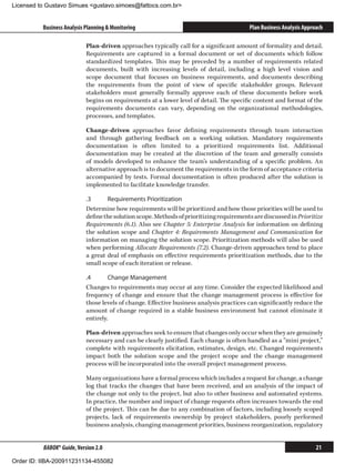 Licensed to Gustavo Simues gustavo.simoes@fattocs.com.br


          Business Analysis Planning  Monitoring                                         Plan Business Analysis Approach

                            Plan-driven approaches typically call for a significant amount of formality and detail.
                            Requirements are captured in a formal document or set of documents which follow
                            standardized templates. This may be preceded by a number of requirements related
                            documents, built with increasing levels of detail, including a high level vision and
                            scope document that focuses on business requirements, and documents describing
                            the requirements from the point of view of specific stakeholder groups. Relevant
                            stakeholders must generally formally approve each of these documents before work
                            begins on requirements at a lower level of detail. The specific content and format of the
                            requirements documents can vary, depending on the organizational methodologies,
                            processes, and templates.

                            Change-driven approaches favor defining requirements through team interaction
                            and through gathering feedback on a working solution. Mandatory requirements
                            documentation is often limited to a prioritized requirements list. Additional
                            documentation may be created at the discretion of the team and generally consists
                            of models developed to enhance the team’s understanding of a specific problem. An
                            alternative approach is to document the requirements in the form of acceptance criteria
                            accompanied by tests. Formal documentation is often produced after the solution is
                            implemented to facilitate knowledge transfer.

                            .3	     Requirements Prioritization
                            Determine how requirements will be prioritized and how those priorities will be used to
                            define the solution scope. Methods of prioritizing requirements are discussed in Prioritize
                            Requirements (6.1). Also see Chapter 5: Enterprise Analysis for information on defining
                            the solution scope and Chapter 4: Requirements Management and Communication for
                            information on managing the solution scope. Prioritization methods will also be used
                            when performing Allocate Requirements (7.2). Change-driven approaches tend to place
                            a great deal of emphasis on effective requirements prioritization methods, due to the
                            small scope of each iteration or release.

                            .4	      Change Management
                            Changes to requirements may occur at any time. Consider the expected likelihood and
                            frequency of change and ensure that the change management process is effective for
                            those levels of change. Effective business analysis practices can significantly reduce the
                            amount of change required in a stable business environment but cannot eliminate it
                            entirely.

                            Plan-driven approaches seek to ensure that changes only occur when they are genuinely
                            necessary and can be clearly justified. Each change is often handled as a “mini project,”
                            complete with requirements elicitation, estimates, design, etc. Changed requirements
                            impact both the solution scope and the project scope and the change management
                            process will be incorporated into the overall project management process.

                            Many organizations have a formal process which includes a request for change, a change
                            log that tracks the changes that have been received, and an analysis of the impact of
                            the change not only to the project, but also to other business and automated systems.
                            In practice, the number and impact of change requests often increases towards the end
                            of the project. This can be due to any combination of factors, including loosely scoped
                            projects, lack of requirements ownership by project stakeholders, poorly performed
                            business analysis, changing management priorities, business reorganization, regulatory


          BABOK® Guide, Version 2.0                                                                                   21

Order ID: IIBA-200911231134-455082
 