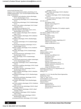 Licensed to Gustavo Simues gustavo.simoes@fattocs.com.br


      ﻿                                                                                                                            Index

      unstructured interview, 9.14.2                                                 vantages, 9.31.4.2
      urgency, 2.5.4.3: requirements analysis, prioritizing, 6.1.4.1             SWOT analysis: advantages, 9.32.4.1; disadvan-
      usability professionals, 1.5.6.5. See also Implementation SME.                 tages, 9.32.4.2
      usage considerations                                                       user stories: advantages, 9.33.4.1; disadvantages,
                acceptance and evaluation criteria: advantages,                      9.33.4.2
                    9.1.4.1; disadvantages, 9.1.4.2                              vendor assessment: advantages, 9.34.4.1; disad-
                benchmarking: advantages, 9.2.4.1; disadvantages,                    vantages, 9.34.4.2
                    9.2.4.2                                            use case, 2.2.5.1
                brainstorming: advantages, 9.3.4.1; disadvantages,               descriptions, 9.26.2
                    9.3.4.2                                                      diagram, 9.27.3.4, figure 9-11
                business rules analysis: advantages, 9.4.4.1; disad-             elements, 9.26.3
                    vantages, 9.4.4.2                                            purpose, 9.26.1
                data dictionary and glossary, 9.5.4                              requirements: allocation, 7.2.5; analysis, organiz-
                data flow diagrams: advantages, 9.6.4.1, 9.7.4.1;                    ing, 6.2.5
                    disadvantages, 9.6.4.2, 9.7.4.2                              usage considerations, 9.26.4
                decision analysis: advantages, 9.8.4.1; disadvan-      user classes, profiles or roles, 6.2.4.2
                    tages, 9.8.4.2                                     user stories, 2.2.5.1
                document analysis: advantages, 9.9.4.1; disadvan-                description, 9.33.2
                    tages, 9.9.4.2                                               key features, 9.33.3
                estimation: advantages, 9.10.4.1; disadvantages,                 purpose, 9.33.1
                    9.10.4.2                                                     requirements analysis, organizing, 6.2.5
                focus group: advantages, 9.11.4.1; disadvantages,                solution scope, 5.4.5.1
                    9.11.4.2                                                     usage considerations, 9.33.4
                functional decomposition: advantages, 9.12.4.1;
                    disadvantages, 9.12.4.2                            validation
                interface analysis: advantages, 9.13.4.1; disadvan-               requirements, 6.6
                    tages, 9.13.4.2                                               solution, 1.3.3.1, 7.5
                interview: advantages, 9.14.4.1; disadvantages,        value, 4.2.4.1
                    9.14.4.1                                           variance analysis, 2.6.5.2
                lessons learned process: advantages, 9.15.4.1;         vendor assessment
                    disadvantages, 9.15.4.2                                       business case, defined, 5.5.5
                metrics: advantages, 9.16.4.1; disadvantages,                     description, 9.34.2
                    9.16.4.2                                                      elements, 9.34.3
                non-functional requirements analysis: advantages,                 experience, reputation, 9.34.3.5
                    9.17.4.1; disadvantages, 9.17.4.2                             purpose, 9.34.1
                observation: advantages, 9.18.2.1; disadvantages,                 selection requirements, 4.4.5.2
                    9.18.2.2                                                      solution assessment, proposed, 7.1.5
                organization modeling: advantages, 9.19.4.1; disad-               stability, 9.34.3.6
                    vantages, 9.19.4.2                                            usage considerations, 9.34.4
                performance indicators: advantages, 9.16.4.1;          verification: activities, 6.5.4.2; requirements, 6.5
                    disadvantages, 9.16.4.2                            vision statement, 5.4.5.2
                problem tracking: advantages, 9.20.4.1; disadvan-      voting, 6.1.5.4
                    tages, 9.20.4.2
                prototyping: advantages, 9.22.4.1; disadvantages,      waterfall, 2.1.2, 2.1.4. See also Plan-Driven Approaches.
                    9.22.4.2                                           weaknesses, 9.32.5
                requirements workshops: advantages, 9.23.4.1;          “what” vs. “how”, 6.2.4.1
                    disadvantages, 9.23.4.2                            work breakdown structure, 2.3.4.4
                risk analysis: advantages, 9.24.4; disadvantages,      work products, 4.4.4.1
                    9.24.4                                             wrap-up, 9.9.3.2
                root cause analysis: advantages, 9.25.4.1; disadvan-   written communications
                    tages, 9.25.4.2                                               definition, 8.4.3.2
                scenario and use case: advantages, 9.26.4.1; disad-               effectiveness measures, 8.4.3.3
                    vantages, 9.26.4.2                                            purpose, 8.4.3.1
                sequence diagrams: advantages, 9.28.4.1; disad-
                    vantages, 9.28.4.1
                state diagrams: advantages, 9.29.4.1; disadvan-
                    tages, 9.29.4.2
                structured walkthrough: advantages, 9.30.4.1;
                    disadvantages, 9.30.4.2
                survey/questionnaire: advantages, 9.31.4.1; disad-


      264                                                                       A Guide to the Business Analysis Body of Knowledge®

Order ID: IIBA-200911231134-455082
 