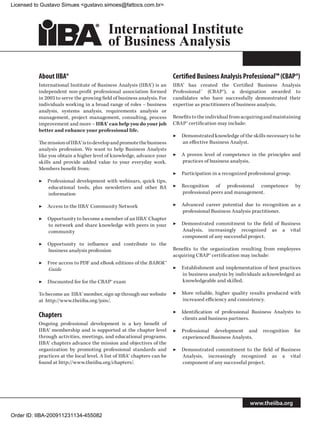 Licensed to Gustavo Simues gustavo.simoes@fattocs.com.br




          About IIBA®                                                     Certified Business Analysis Professional™ (CBAP®)
          International Institute of Business Analysis (IIBA®) is an      IIBA® has created the Certified Business Analysis
          independent non-profit professional association formed          Professional™ (CBAP®), a designation awarded to
          in 2003 to serve the growing field of business analysis. For    candidates who have successfully demonstrated their
          individuals working in a broad range of roles – business        expertise as practitioners of business analysis.
          analysis, systems analysis, requirements analysis or
          management, project management, consulting, process             Benefits to the individual from acquiring and maintaining
          improvement and more – IIBA® can help you do your job           CBAP® certification may include:
          better and enhance your professional life.
                                                                          ▶▶ Demonstrated knowledge of the skills necessary to be
          The mission of IIBA® is to develop and promote the business        an effective Business Analyst.
          analysis profession. We want to help Business Analysts
          like you obtain a higher level of knowledge, advance your       ▶▶ A proven level of competence in the principles and
          skills and provide added value to your everyday work.              practices of business analysis.
          Members benefit from:
                                                                          ▶▶ Participation in a recognized professional group.
          ▶▶ Professional development with webinars, quick tips,
             educational tools, plus newsletters and other BA             ▶▶ Recognition of professional competence              by
             information                                                     professional peers and management.

          ▶▶ Access to the IIBA® Community Network                        ▶▶ Advanced career potential due to recognition as a
                                                                             professional Business Analysis practitioner.
          ▶▶ Opportunity to become a member of an IIBA® Chapter
             to network and share knowledge with peers in your            ▶▶ Demonstrated commitment to the field of Business
             community                                                       Analysis, increasingly recognized as a vital
                                                                             component of any successful project.
          ▶▶ Opportunity to influence and contribute to the
             business analysis profession                                 Benefits to the organization resulting from employees
                                                                          acquiring CBAP® certification may include:
          ▶▶ Free access to PDF and eBook editions of the BABOK®
             Guide                                                        ▶▶ Establishment and implementation of best practices
                                                                             in business analysis by individuals acknowledged as
          ▶▶ Discounted fee for the CBAP® exam                               knowledgeable and skilled.

          To become an IIBA® member, sign up through our website          ▶▶ More reliable, higher quality results produced with
          at http://www.theiiba.org/join/.                                   increased efficiency and consistency.

                                                                          ▶▶ Identification of professional Business Analysts to
          Chapters                                                            clients and business partners.
          Ongoing professional development is a key benefit of
          IIBA® membership and is supported at the chapter level          ▶▶ Professional development and         recognition    for
          through activities, meetings, and educational programs.            experienced Business Analysts.
          IIBA® chapters advance the mission and objectives of the
          organization by promoting professional standards and            ▶▶ Demonstrated commitment to the field of Business
          practices at the local level. A list of IIBA® chapters can be      Analysis, increasingly recognized as a vital
          found at http://www.theiiba.org/chapters/.                         component of any successful project.




                                                                                                            www.theiiba.org

Order ID: IIBA-200911231134-455082
 