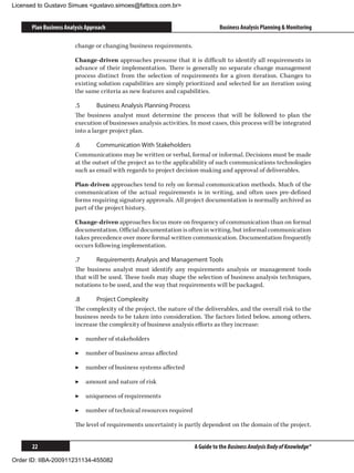 Licensed to Gustavo Simues gustavo.simoes@fattocs.com.br


      Plan Business Analysis Approach                                           Business Analysis Planning  Monitoring

                        change or changing business requirements.

                        Change-driven approaches presume that it is difficult to identify all requirements in
                        advance of their implementation. There is generally no separate change management
                        process distinct from the selection of requirements for a given iteration. Changes to
                        existing solution capabilities are simply prioritized and selected for an iteration using
                        the same criteria as new features and capabilities.

                        .5	      Business Analysis Planning Process
                        The business analyst must determine the process that will be followed to plan the
                        execution of businesses analysis activities. In most cases, this process will be integrated
                        into a larger project plan.

                        .6	     Communication With Stakeholders
                        Communications may be written or verbal, formal or informal. Decisions must be made
                        at the outset of the project as to the applicability of such communications technologies
                        such as email with regards to project decision-making and approval of deliverables.

                        Plan-driven approaches tend to rely on formal communication methods. Much of the
                        communication of the actual requirements is in writing, and often uses pre-defined
                        forms requiring signatory approvals. All project documentation is normally archived as
                        part of the project history.

                        Change-driven approaches focus more on frequency of communication than on formal
                        documentation. Official documentation is often in writing, but informal communication
                        takes precedence over more formal written communication. Documentation frequently
                        occurs following implementation.

                        .7	     Requirements Analysis and Management Tools
                        The business analyst must identify any requirements analysis or management tools
                        that will be used. These tools may shape the selection of business analysis techniques,
                        notations to be used, and the way that requirements will be packaged.

                        .8	     Project Complexity
                        The complexity of the project, the nature of the deliverables, and the overall risk to the
                        business needs to be taken into consideration. The factors listed below, among others,
                        increase the complexity of business analysis efforts as they increase:

                        ▶▶ number of stakeholders

                        ▶▶ number of business areas affected

                        ▶▶ number of business systems affected

                        ▶▶ amount and nature of risk

                        ▶▶ uniqueness of requirements

                        ▶▶ number of technical resources required

                        The level of requirements uncertainty is partly dependent on the domain of the project.


      22                                                              A Guide to the Business Analysis Body of Knowledge®

Order ID: IIBA-200911231134-455082
 