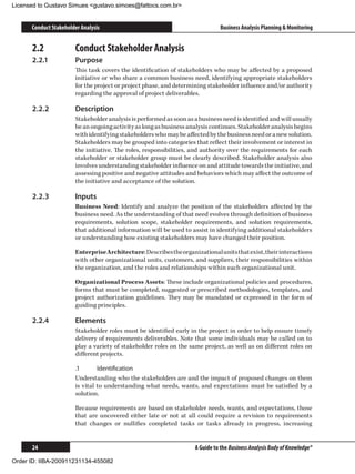 Licensed to Gustavo Simues gustavo.simoes@fattocs.com.br


      Conduct Stakeholder Analysis                                             Business Analysis Planning  Monitoring


      2.2	             Conduct Stakeholder Analysis
      2.2.1	           Purpose
                       This task covers the identification of stakeholders who may be affected by a proposed
                       initiative or who share a common business need, identifying appropriate stakeholders
                       for the project or project phase, and determining stakeholder influence and/or authority
                       regarding the approval of project deliverables.

      2.2.2	           Description
                       Stakeholder analysis is performed as soon as a business need is identified and will usually
                       be an ongoing activity as long as business analysis continues. Stakeholder analysis begins
                       with identifying stakeholders who may be affected by the business need or a new solution.
                       Stakeholders may be grouped into categories that reflect their involvement or interest in
                       the initiative. The roles, responsibilities, and authority over the requirements for each
                       stakeholder or stakeholder group must be clearly described. Stakeholder analysis also
                       involves understanding stakeholder influence on and attitude towards the initiative, and
                       assessing positive and negative attitudes and behaviors which may affect the outcome of
                       the initiative and acceptance of the solution.

      2.2.3	           Inputs
                       Business Need: Identify and analyze the position of the stakeholders affected by the
                       business need. As the understanding of that need evolves through definition of business
                       requirements, solution scope, stakeholder requirements, and solution requirements,
                       that additional information will be used to assist in identifying additional stakeholders
                       or understanding how existing stakeholders may have changed their position.

                       Enterprise Architecture: Describes the organizational units that exist, their interactions
                       with other organizational units, customers, and suppliers, their responsibilities within
                       the organization, and the roles and relationships within each organizational unit.

                       Organizational Process Assets: These include organizational policies and procedures,
                       forms that must be completed, suggested or prescribed methodologies, templates, and
                       project authorization guidelines. They may be mandated or expressed in the form of
                       guiding principles.

      2.2.4	           Elements
                       Stakeholder roles must be identified early in the project in order to help ensure timely
                       delivery of requirements deliverables. Note that some individuals may be called on to
                       play a variety of stakeholder roles on the same project, as well as on different roles on
                       different projects.

                       .1	      Identification
                       Understanding who the stakeholders are and the impact of proposed changes on them
                       is vital to understanding what needs, wants, and expectations must be satisfied by a
                       solution.

                       Because requirements are based on stakeholder needs, wants, and expectations, those
                       that are uncovered either late or not at all could require a revision to requirements
                       that changes or nullifies completed tasks or tasks already in progress, increasing


      24                                                             A Guide to the Business Analysis Body of Knowledge®

Order ID: IIBA-200911231134-455082
 