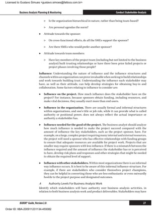 Licensed to Gustavo Simues gustavo.simoes@fattocs.com.br


          Business Analysis Planning  Monitoring                                          Conduct Stakeholder Analysis

                                ▷▷ Is the organization hierarchical in nature, rather than being team-based?

                                ▷▷ Are personal agendas the norm?

                            ▶▶ Attitude towards the sponsor:

                                ▷▷ On cross-functional efforts, do all the SMEs support the sponsor?

                                ▷▷ Are there SMEs who would prefer another sponsor?

                            ▶▶ Attitude towards team members:

                                ▷▷ Have key members of the project team (including but not limited to the business
                                   analyst) built trusting relationships or have there been prior failed projects or
                                   project phases involving those people?

                            Influence: Understanding the nature of influence and the influence structures and
                            channels within an organization can prove invaluable when seeking to build relationships
                            and work towards building trust. Understanding the influence each stakeholder may
                            have, as well as their attitude, can help develop strategies for obtaining buy-in and
                            collaboration. Some factors relating to influence to consider are:

                            ▶▶ Influence on the project. How much influence does the stakeholder have on the
                               project? For instance, because sponsors obtain funding, including resources, and
                               make vital decisions, they usually exert more than end-users.

                            ▶▶ Influence in the organization. There are usually formal and informal structures
                               within organizations, and one’s title or job role, while it can provide what is called
                               authority or positional power, does not always reflect the actual importance or
                               authority a stakeholder has.

                            ▶▶ Influence needed for the good of the project. The business analyst should analyze
                               how much influence is needed to make the project succeed compared with the
                               amount of influence the key stakeholders, such as the project sponsor, have. For
                               example, on a large, complex project requiring many internal and external resources,
                               the project will need a sponsor who has effective relationships with funding groups
                               to ensure that adequate resources are available for project work. Projects that are
                               smaller may require sponsors with less influence. If there is a mismatch between the
                               influence required and the amount of influence the stakeholder has or is perceived
                               to have, develop risk plans and responses and other strategies that might be needed
                               to obtain the required level of support.

                            ▶▶ Influence with other stakeholders. Within most organizations there is an informal
                               way influence occurs. It is best to be aware of this informal influence structure. For
                               example, if there are stakeholders who consider themselves project champions,
                               they can be helpful in converting those who are less enthusiastic or even outwardly
                               hostile to the project purpose and designated outcomes.

                            .4	     Authority Levels For Business Analysis Work
                            Identify which stakeholders will have authority over business analysis activities, in
                            relation to both business analysis work and product deliverables. Stakeholders may have


          BABOK® Guide, Version 2.0                                                                                 27

Order ID: IIBA-200911231134-455082
 