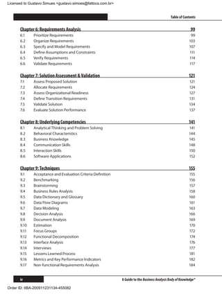Licensed to Gustavo Simues gustavo.simoes@fattocs.com.br


      ﻿                                                                                          Table of Contents


      Chapter 6: Requirements Analysis                                                                       99
      6.1	    Prioritize Requirements                                                                        99
      6.2	    Organize Requirements                                                                         103
      6.3	    Specify and Model Requirements                                                                107
      6.4	    Define Assumptions and Constraints                                                            111
      6.5	    Verify Requirements                                                                           114
      6.6	    Validate Requirements                                                                         117

      Chapter 7: Solution Assessment  Validation                                                           121
      7.1	    Assess Proposed Solution                                                                      121
      7.2	    Allocate Requirements                                                                         124
      7.3	    Assess Organizational Readiness                                                               127
      7.4	    Define Transition Requirements                                                                131
      7.5	    Validate Solution                                                                             134
      7.6	    Evaluate Solution Performance                                                                 137

      Chapter 8: Underlying Competencies                                                                    141
      8.1	    Analytical Thinking and Problem Solving                                                       141
      8.2	    Behavioral Characteristics                                                                    144
      8.3	    Business Knowledge                                                                            145
      8.4	    Communication Skills                                                                          148
      8.5	    Interaction Skills                                                                            150
      8.6	    Software Applications                                                                         152

      Chapter 9: Techniques                                                                                 155
      9.1	    Acceptance and Evaluation Criteria Definition                                                 155
      9.2	    Benchmarking                                                                                  156
      9.3	    Brainstorming                                                                                 157
      9.4	    Business Rules Analysis                                                                       158
      9.5	    Data Dictionary and Glossary                                                                  160
      9.6	    Data Flow Diagrams                                                                            161
      9.7	    Data Modeling                                                                                 163
      9.8	    Decision Analysis                                                                             166
      9.9	    Document Analysis                                                                             169
      9.10	   Estimation                                                                                    170
      9.11	   Focus Groups                                                                                  172
      9.12	   Functional Decomposition                                                                      174
      9.13	   Interface Analysis                                                                            176
      9.14	   Interviews                                                                                    177
      9.15	   Lessons Learned Process                                                                       181
      9.16	   Metrics and Key Performance Indicators                                                        182
      9.17	   Non-functional Requirements Analysis                                                          184


      iv                                                       A Guide to the Business Analysis Body of Knowledge®

Order ID: IIBA-200911231134-455082
 