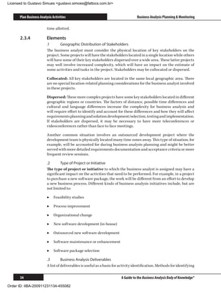 Licensed to Gustavo Simues gustavo.simoes@fattocs.com.br


      Plan Business Analysis Activities                                            Business Analysis Planning  Monitoring

                         time allotted.

      2.3.4	             Elements
                         .1	      Geographic Distribution of Stakeholders
                         The business analyst must consider the physical location of key stakeholders on the
                         project. Some projects will have the stakeholders located in a single location while others
                         will have some of their key stakeholders dispersed over a wide area. These latter projects
                         may well involve increased complexity, which will have an impact on the estimate of
                         some activities and tasks in the project. Stakeholders may be collocated or dispersed.

                         Collocated: All key stakeholders are located in the same local geographic area. There
                         are no special location-related planning considerations for the business analyst involved
                         in these projects.

                         Dispersed: These more complex projects have some key stakeholders located in different
                         geographic regions or countries. The factors of distance, possible time differences and
                         cultural and language differences increase the complexity for business analysis and
                         will require effort to identify and account for these differences and how they will affect
                         requirements planning and solution development/selection, testing and implementation.
                         If stakeholders are dispersed, it may be necessary to have more teleconferences or
                         videoconferences rather than face to face meetings.

                         Another common situation involves an outsourced development project where the
                         development team is physically located many time zones away. This type of situation, for
                         example, will be accounted for during business analysis planning and might be better
                         served with more detailed requirements documentation and acceptance criteria or more
                         frequent review sessions.

                         .2	     Type of Project or Initiative
                         The type of project or initiative to which the business analyst is assigned may have a
                         significant impact on the activities that need to be performed. For example, in a project
                         to purchase a new software package, the work will be different from an effort to develop
                         a new business process. Different kinds of business analysis initiatives include, but are
                         not limited to:

                         ▶▶ Feasibility studies

                         ▶▶ Process improvement

                         ▶▶ Organizational change

                         ▶▶ New software development (in-house)

                         ▶▶ Outsourced new software development

                         ▶▶ Software maintenance or enhancement

                         ▶▶ Software package selection

                         .3	       Business Analysis Deliverables
                         A list of deliverables is useful as a basis for activity identification. Methods for identifying

      34                                                                 A Guide to the Business Analysis Body of Knowledge®

Order ID: IIBA-200911231134-455082
 