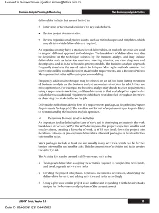 Licensed to Gustavo Simues gustavo.simoes@fattocs.com.br


          Business Analysis Planning  Monitoring                                             Plan Business Analysis Activities

                            deliverables include, but are not limited to:

                            ▶▶ Interviews or facilitated sessions with key stakeholders.

                            ▶▶ Review project documentation.

                            ▶▶ Review organizational process assets, such as methodologies and templates, which
                               may dictate which deliverables are required,

                            An organization may have a standard set of deliverables, or multiple sets that are used
                            to support different approved methodologies. The breakdown of deliverables may also
                            be dependent on the techniques selected by the business analyst, and may include
                            deliverables such as interview questions, meeting minutes, use case diagrams and
                            descriptions, and as-is/to be business process models. The business analysis approach
                            frequently mandates the use of certain techniques. Most agile methods assume that
                            user stories will be used to document stakeholder requirements, and a Business Process
                            Management initiative will require process modeling.

                            Frequently, additional techniques may be selected on an ad-hoc basis during execution
                            of business analysis as the business analyst encounters situations for which they are
                            most appropriate. For example, the business analyst may decide to elicit requirements
                            using a requirements workshop, and then determine in that workshop that a particular
                            stakeholder has additional requirements which are best identified through an interview
                            or observing that stakeholder on the job.

                            Deliverables will often take the form of a requirements package, as described in Prepare
                            Requirements Package (4.4). The selection and format of requirements packages is likely
                            to be mandated by the business analysis approach.

                            .4	     Determine Business Analysis Activities
                            An important tool in defining the scope of work and in developing estimates is the work
                            breakdown structure (WBS). The WBS decomposes the project scope into smaller and
                            smaller pieces, creating a hierarchy of work. A WBS may break down the project into
                            iterations, releases, or phases; break deliverables into work packages; or break activities
                            into smaller tasks.

                            Work packages include at least one and usually many activities, which can be further
                            broken into smaller and smaller tasks. This decomposition of activities and tasks creates
                            the Activity List.

                            The Activity List can be created in different ways, such as by:

                            ▶▶ Taking each deliverable, assigning the activities required to complete the deliverable,
                               and breaking each activity into tasks

                            ▶▶ Dividing the project into phases, iterations, increments, or releases, identifying the
                               deliverables for each, and adding activities and tasks accordingly

                            ▶▶ Using a previous similar project as an outline and expanding it with detailed tasks
                               unique for the business analysis phase of the current project




          BABOK® Guide, Version 2.0                                                                                        35

Order ID: IIBA-200911231134-455082
 