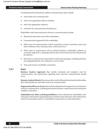 Licensed to Gustavo Simues gustavo.simoes@fattocs.com.br


      Plan Business Analysis Communication                                     Business Analysis Planning  Monitoring

                       Considerations for the business analysis communications plan include:

                       ▶▶ what needs to be communicated;

                       ▶▶ what is the appropriate delivery method;

                       ▶▶ who is the appropriate audience;

                       ▶▶ and when the communication should occur.

                       Stakeholder needs and constraints relevant to communication include:

                       ▶▶ Physical location/time zone of the stakeholders.

                       ▶▶ Communication approach for the stakeholder.

                       ▶▶ What types of communications will be required (e.g. status, anomalies, issues and
                          their resolution, risks, meeting results, action items, etc.)

                       ▶▶ What types of requirements will be elicited (business, stakeholder, solution, or
                          transition; high level vs. detailed) and how best to elicit them (see the Elicitation KA
                          for options).

                       ▶▶ How best to communicate requirements conclusions/packages, including authority
                          level (signoff authority, veto authority, or review only).

                       ▶▶ Time and resource availability constraints.

      2.4.3	           Input
                       Business Analysis Approach: May include standards and templates used for
                       communication, and expectations regarding when and how communication should
                       occur.

                       Business Analysis Plan(s): Determines when work will be performed and the deliverables
                       that will be produced, and which need to be communicated.

                       Organizational Process Assets: May include a defined set of templates for use in business
                       analysis communication, including presentation formats, requirements documentation
                       templates, and others.

                       Stakeholder List, Roles, and Responsibilities: Used to identify the stakeholders who
                       will require information regarding business analysis work, determine when information
                       needs to be provided, and how a stakeholder is expected to use that information.




      38                                                             A Guide to the Business Analysis Body of Knowledge®

Order ID: IIBA-200911231134-455082
 