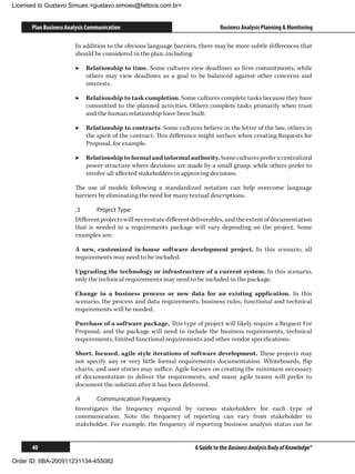 Licensed to Gustavo Simues gustavo.simoes@fattocs.com.br


      Plan Business Analysis Communication                                     Business Analysis Planning  Monitoring

                       In addition to the obvious language barriers, there may be more subtle differences that
                       should be considered in the plan, including:

                       ▶▶ Relationship to time. Some cultures view deadlines as firm commitments, while
                          others may view deadlines as a goal to be balanced against other concerns and
                          interests.

                       ▶▶ Relationship to task completion. Some cultures complete tasks because they have
                          committed to the planned activities. Others complete tasks primarily when trust
                          and the human relationship have been built.

                       ▶▶ Relationship to contracts. Some cultures believe in the letter of the law, others in
                          the spirit of the contract. This difference might surface when creating Requests for
                          Proposal, for example.

                       ▶▶ Relationship to formal and informal authority. Some cultures prefer a centralized
                          power structure where decisions are made by a small group, while others prefer to
                          involve all affected stakeholders in approving decisions.

                       The use of models following a standardized notation can help overcome language
                       barriers by eliminating the need for many textual descriptions.

                       .3	     Project Type
                       Different projects will necessitate different deliverables, and the extent of documentation
                       that is needed in a requirements package will vary depending on the project. Some
                       examples are:

                       A new, customized in-house software development project. In this scenario, all
                       requirements may need to be included.

                       Upgrading the technology or infrastructure of a current system. In this scenario,
                       only the technical requirements may need to be included in the package.

                       Change in a business process or new data for an existing application. In this
                       scenario, the process and data requirements, business rules, functional and technical
                       requirements will be needed.

                       Purchase of a software package. This type of project will likely require a Request For
                       Proposal, and the package will need to include the business requirements, technical
                       requirements, limited functional requirements and other vendor specifications.

                       Short, focused, agile style iterations of software development. These projects may
                       not specify any or very little formal requirements documentation. Whiteboards, flip
                       charts, and user stories may suffice. Agile focuses on creating the minimum necessary
                       of documentation to deliver the requirements, and many agile teams will prefer to
                       document the solution after it has been delivered.

                       .4	     Communication Frequency
                       Investigates the frequency required by various stakeholders for each type of
                       communication. Note the frequency of reporting can vary from stakeholder to
                       stakeholder. For example, the frequency of reporting business analysis status can be


      40                                                             A Guide to the Business Analysis Body of Knowledge®

Order ID: IIBA-200911231134-455082
 