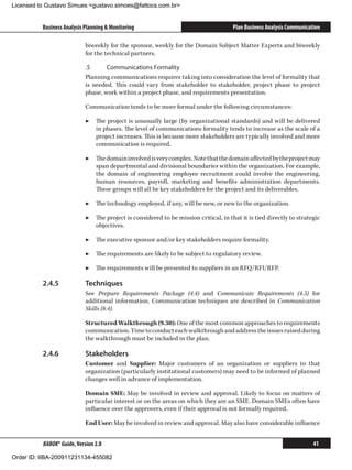 Licensed to Gustavo Simues gustavo.simoes@fattocs.com.br


          Business Analysis Planning  Monitoring                                     Plan Business Analysis Communication

                            biweekly for the sponsor, weekly for the Domain Subject Matter Experts and biweekly
                            for the technical partners.

                            .5	     Communications Formality
                            Planning communications requires taking into consideration the level of formality that
                            is needed. This could vary from stakeholder to stakeholder, project phase to project
                            phase, work within a project phase, and requirements presentation.

                            Communication tends to be more formal under the following circumstances:

                            ▶▶ The project is unusually large (by organizational standards) and will be delivered
                               in phases. The level of communications formality tends to increase as the scale of a
                               project increases. This is because more stakeholders are typically involved and more
                               communication is required.

                            ▶▶ The domain involved is very complex. Note that the domain affected by the project may
                               span departmental and divisional boundaries within the organization. For example,
                               the domain of engineering employee recruitment could involve the engineering,
                               human resources, payroll, marketing and benefits administration departments.
                               These groups will all be key stakeholders for the project and its deliverables.

                            ▶▶ The technology employed, if any, will be new, or new to the organization.

                            ▶▶ The project is considered to be mission critical, in that it is tied directly to strategic
                               objectives.

                            ▶▶ The executive sponsor and/or key stakeholders require formality.

                            ▶▶ The requirements are likely to be subject to regulatory review.

                            ▶▶ The requirements will be presented to suppliers in an RFQ/RFI/RFP.

          2.4.5	            Techniques
                            See Prepare Requirements Package (4.4) and Communicate Requirements (4.5) for
                            additional information. Communication techniques are described in Communication
                            Skills (8.4).

                            Structured Walkthrough (9.30): One of the most common approaches to requirements
                            communication. Time to conduct each walkthrough and address the issues raised during
                            the walkthrough must be included in the plan.

          2.4.6	            Stakeholders
                            Customer and Supplier: Major customers of an organization or suppliers to that
                            organization (particularly institutional customers) may need to be informed of planned
                            changes well in advance of implementation.

                            Domain SME: May be involved in review and approval. Likely to focus on matters of
                            particular interest or on the areas on which they are an SME. Domain SMEs often have
                            influence over the approvers, even if their approval is not formally required.

                            End User: May be involved in review and approval. May also have considerable influence


          BABOK® Guide, Version 2.0                                                                                    41

Order ID: IIBA-200911231134-455082
 