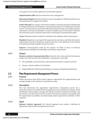 Licensed to Gustavo Simues gustavo.simoes@fattocs.com.br


      Plan Requirements Management Process                                   Business Analysis Planning  Monitoring

                      over approvers even if their approval is not formally required.

                      Implementation SME: May be involved in review and approval.

                      Operational Support: May be involved in review and approval. Will primarily focus on
                      the requirements to support the solution.

                      Project Manager: In a project, the business analysis communication plan will generally
                      be integrated into the overall project communications plan. On small projects the plan
                      may be very brief and may not be formally documented. On large and complex projects
                      and projects with many stakeholders, it may be included as part of the project initiation
                      documentation and is essential as part of the overall project communications plan.

                      Tester: Will primarily be involved in verification and validation of the requirements.

                      Regulator: Regulators may require that requirements, decisions, and other information
                      regarding the execution of business analysis processes or the definition of the solution
                      be retained and made available to them for review.

                      Sponsor: Communication needs for the sponsor are likely to focus on business
                      requirements and high-level stakeholder and solution requirements.

      2.4.7	          Output
                      Business Analysis Communication Plan: Describes how, when and why the business
                      analyst will work directly with stakeholders. Components can include:

                      ▶▶ The stakeholder communications requirements for business analysis activities.

                      ▶▶ Format, content, medium, level of detail.

                      ▶▶ Responsibility for collecting, distributing, accessing, and updating information.

      2.5	            Plan Requirements Management Process
      2.5.1	          Purpose
                      Define the process that will be used to approve requirements for implementation and
                      manage changes to the solution or requirements scope.

      2.5.2	          Description
                      This task determines the appropriate requirements management process for a
                      particular initiative. It includes determining the process for requirements change, which
                      stakeholders need to approve change, who will be consulted or informed of changes, and
                      by extension, who does not need to be involved. The task also includes assessing the need
                      for requirements traceability and determining which requirements attributes will be
                      captured.

      2.5.3	          Input
                      Business Analysis Approach: The selected approach may include a definition of
                      appropriate requirements management processes.



      42                                                           A Guide to the Business Analysis Body of Knowledge®

Order ID: IIBA-200911231134-455082
 