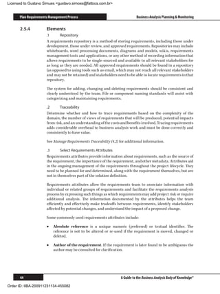Licensed to Gustavo Simues gustavo.simoes@fattocs.com.br


      Plan Requirements Management Process                                  Business Analysis Planning  Monitoring

      2.5.4	          Elements
                      .1	     Repository
                      A requirements repository is a method of storing requirements, including those under
                      development, those under review, and approved requirements. Repositories may include
                      whiteboards, word processing documents, diagrams and models, wikis, requirements
                      management tools and applications, or any other method of recording information that
                      allows requirements to be single-sourced and available to all relevant stakeholders for
                      as long as they are needed. All approved requirements should be found in a repository
                      (as opposed to using tools such as email, which may not reach all relevant stakeholders
                      and may not be retained) and stakeholders need to be able to locate requirements in that
                      repository.

                      The system for adding, changing and deleting requirements should be consistent and
                      clearly understood by the team. File or component naming standards will assist with
                      categorizing and maintaining requirements.

                      .2	     Traceability
                      Determine whether and how to trace requirements based on the complexity of the
                      domain, the number of views of requirements that will be produced, potential impacts
                      from risk, and an understanding of the costs and benefits involved. Tracing requirements
                      adds considerable overhead to business analysis work and must be done correctly and
                      consistently to have value.

                      See Manage Requirements Traceability (4.2) for additional information.

                      .3	      Select Requirements Attributes
                      Requirements attributes provide information about requirements, such as the source of
                      the requirement, the importance of the requirement, and other metadata. Attributes aid
                      in the ongoing management of the requirements throughout the project lifecycle. They
                      need to be planned for and determined, along with the requirement themselves, but are
                      not in themselves part of the solution definition.

                      Requirements attributes allow the requirements team to associate information with
                      individual or related groups of requirements and facilitate the requirements analysis
                      process by expressing such things as which requirements may add project risk or require
                      additional analysis. The information documented by the attributes helps the team
                      efficiently and effectively make tradeoffs between requirements, identify stakeholders
                      affected by potential changes, and understand the impact of a proposed change.

                      Some commonly used requirements attributes include:

                      ▶▶ Absolute reference is a unique numeric (preferred) or textual identifier. The
                         reference is not to be altered or re-used if the requirement is moved, changed or
                         deleted.

                      ▶▶ Author of the requirement. If the requirement is later found to be ambiguous the
                         author may be consulted for clarification.




      44                                                          A Guide to the Business Analysis Body of Knowledge®

Order ID: IIBA-200911231134-455082
 