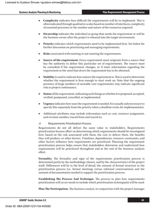 Licensed to Gustavo Simues gustavo.simoes@fattocs.com.br


          Business Analysis Planning  Monitoring                                 Plan Requirements Management Process

                            ▶▶ Complexity indicates how difficult the requirements will be to implement. This is
                               often indicated through qualitative scales based on number of interfaces, complexity
                               of essential processes or the number and nature of the resources required.

                            ▶▶ Ownership indicates the individual or group that needs the requirement or will be
                               the business owner after the project is released into the target environment.

                            ▶▶ Priority indicates which requirements need to be implemented first. See below for
                               further discussion on prioritizing and managing requirements.

                            ▶▶ Risks associated with meeting or not meeting the requirements.

                            ▶▶ Source of the requirement. Every requirement must originate from a source that
                               has the authority to define this particular set of requirements. The source must
                               be consulted if the requirement changes, or if more information regarding the
                               requirement or the need that drove the requirement has to be obtained.

                            ▶▶ Stability is used to indicate how mature the requirement is. This is used to determine
                               whether the requirement is firm enough to start work on. Note that the ongoing
                               presence of large numbers of unstable core requirements may indicate significant
                               risk to project continuance.

                            ▶▶ Status of the requirement, indicating such things as whether it is proposed, accepted,
                               verified, postponed, cancelled, or implemented.

                            ▶▶ Urgency indicates how soon the requirement is needed. It is usually only necessary to
                               specify this separately from the priority when a deadline exists for implementation.

                            ▶▶ Additional attributes may include information such as cost, resource assignment,
                               and revision number, traced-from and traced-to.

                            .4	      Requirements Prioritization Process
                            Requirements do not all deliver the same value to stakeholders. Requirements
                            prioritization focuses effort on determining which requirements should be investigated
                            first, based on the risk associated with them, the cost to deliver them, the benefits
                            they will produce, or other factors. Timelines, dependencies, resource constraints, and
                            other factors influence how requirements are prioritized. Planning the requirement
                            prioritization process helps ensure that stakeholders determine and understand how
                            requirements will be prioritized throughout and at the end of the business analysis
                            effort.

                            Formality. The formality and rigor of the requirements prioritization process is
                            determined partly by the methodology chosen, and by the characteristics of the project
                            itself. Differences will lie in the level of detail, the amount of formal structure in the
                            prioritization process (i.e. formal meetings versus informal conversations) and the
                            amount of documentation needed to support the prioritization process.

                            Establishing The Process And Technique. The process to plan how requirements
                            prioritization will occur needs to include which prioritization technique(s) will be used.

                            Plan The Participation. The business analyst, in conjunction with the project manager


          BABOK® Guide, Version 2.0                                                                                45

Order ID: IIBA-200911231134-455082
 