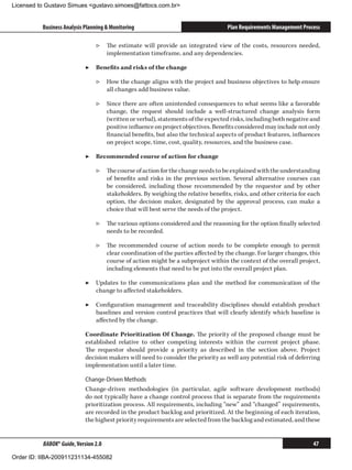 Licensed to Gustavo Simues gustavo.simoes@fattocs.com.br


          Business Analysis Planning  Monitoring                                 Plan Requirements Management Process

                                ▷▷ The estimate will provide an integrated view of the costs, resources needed,
                                   implementation timeframe, and any dependencies.

                            ▶▶ Benefits and risks of the change

                                ▷▷ How the change aligns with the project and business objectives to help ensure
                                   all changes add business value.

                                ▷▷ Since there are often unintended consequences to what seems like a favorable
                                   change, the request should include a well-structured change analysis form
                                   (written or verbal), statements of the expected risks, including both negative and
                                   positive influence on project objectives. Benefits considered may include not only
                                   financial benefits, but also the technical aspects of product features, influences
                                   on project scope, time, cost, quality, resources, and the business case.

                            ▶▶ Recommended course of action for change

                                ▷▷ The course of action for the change needs to be explained with the understanding
                                   of benefits and risks in the previous section. Several alternative courses can
                                   be considered, including those recommended by the requestor and by other
                                   stakeholders. By weighing the relative benefits, risks, and other criteria for each
                                   option, the decision maker, designated by the approval process, can make a
                                   choice that will best serve the needs of the project.

                                ▷▷ The various options considered and the reasoning for the option finally selected
                                   needs to be recorded.

                                ▷▷ The recommended course of action needs to be complete enough to permit
                                   clear coordination of the parties affected by the change. For larger changes, this
                                   course of action might be a subproject within the context of the overall project,
                                   including elements that need to be put into the overall project plan.

                            ▶▶ Updates to the communications plan and the method for communication of the
                               change to affected stakeholders.

                            ▶▶ Configuration management and traceability disciplines should establish product
                               baselines and version control practices that will clearly identify which baseline is
                               affected by the change.

                            Coordinate Prioritization Of Change. The priority of the proposed change must be
                            established relative to other competing interests within the current project phase.
                            The requestor should provide a priority as described in the section above. Project
                            decision makers will need to consider the priority as well any potential risk of deferring
                            implementation until a later time.

                            Change-Driven Methods
                            Change-driven methodologies (in particular, agile software development methods)
                            do not typically have a change control process that is separate from the requirements
                            prioritization process. All requirements, including “new” and “changed” requirements,
                            are recorded in the product backlog and prioritized. At the beginning of each iteration,
                            the highest priority requirements are selected from the backlog and estimated, and these


          BABOK® Guide, Version 2.0                                                                                47

Order ID: IIBA-200911231134-455082
 
