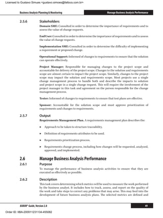 Licensed to Gustavo Simues gustavo.simoes@fattocs.com.br


          Business Analysis Planning  Monitoring                                  Manage Business Analysis Performance

          2.5.6	            Stakeholders
                            Domain SME: Consulted in order to determine the importance of requirements and to
                            assess the value of change requests.

                            End User: Consulted in order to determine the importance of requirements and to assess
                            the value of change requests.

                            Implementation SME: Consulted in order to determine the difficulty of implementing
                            a requirement or proposed change.

                            Operational Support: Informed of changes to requirements to ensure that the solution
                            can operate effectively.

                            Project Manager: Responsible for managing changes to the project scope and
                            accountable for delivery of the project scope. Changes to the solution and requirements
                            scope are almost certain to impact the project scope. Similarly, changes to the project
                            scope may impact the solution and requirements scope. Most projects use a single
                            change management process to handle both and describe the impacts to solution
                            and project scope in a single change request. This will require the involvement of the
                            project manager in this task and agreement on the person responsible for the change
                            management process.

                            Tester: Informed of changes to requirements to ensure that test plans are effective.

                            Sponsor: Accountable for the solution scope and must approve prioritization of
                            requirements and changes to requirements.

          2.5.7	            Output
                            Requirements Management Plan. A requirements management plan describes the:

                            ▶▶ Approach to be taken to structure traceability.

                            ▶▶ Definition of requirements attributes to be used.

                            ▶▶ Requirements prioritization process.

                            ▶▶ Requirements change process, including how changes will be requested, analyzed,
                               approved, and implemented.

          2.6	              Manage Business Analysis Performance
          2.6.1	            Purpose
                            To manage the performance of business analysis activities to ensure that they are
                            executed as effectively as possible.

          2.6.2	            Description
                            This task covers determining which metrics will be used to measure the work performed
                            by the business analyst. It includes how to track, assess, and report on the quality of
                            the work and take steps to correct any problems that may arise. This may feed into the
                            development of future business analysis plans. The selected metrics are defined and


          BABOK® Guide, Version 2.0                                                                                 49

Order ID: IIBA-200911231134-455082
 