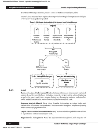 Licensed to Gustavo Simues gustavo.simoes@fattocs.com.br


      Manage Business Analysis Performance                                        Business Analysis Planning  Monitoring

                       described in the organizational process assets or the business analysis plans.

                       This task also describes how organizational process assets governing business analysis
                       activities are managed and updated.
                                    Figure 2–10: Manage Business Analysis Performance Input/Output Diagram
                                                                     Inputs

                                             *              2.3                                 2.5

                                         Business         Business    Organizational Requirements
                                         Analysis         Analysis     Performance Management
                                       Performance         Plan(s)      Standards        Plan
                                         Metrics



                                                                      2.6
                                                                   Manage BA
                                                                  Performance



                                                    2.6                                   2.6

                                             BA Performance                          BA Process
                                               Assessment                              Assets


                                      Tasks Using This Output                 Output Also Used By

                                                   2.3                             Org. Process
                                             Plan BA Activities                      Assets
                                                                                          +


      2.6.3	           Input
                       Business Analysis Performance Metrics: Actual performance measures are captured,
                       analyzed, and become the basis for taking corrective or preventive action. Capturing
                       actual performance metrics is a process that occurs through the business analysis effort
                       and is implicitly a potential output from every business analysis task.

                       Business Analysis Plan(s): These plans describe deliverables, activities, tasks, and
                       estimates for all business analysis work. Conformance to these plans may be the primary
                       metric used to judge performance.

                       Organizational Performance Standards: May include mandated performance metrics
                       or expectations for business analysis work.

                       Requirements Management Plan: The requirements management plan may also set


      50                                                                A Guide to the Business Analysis Body of Knowledge®

Order ID: IIBA-200911231134-455082
 