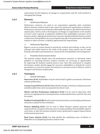 Licensed to Gustavo Simues gustavo.simoes@fattocs.com.br


          Business Analysis Planning  Monitoring                                    Manage Business Analysis Performance

                            expectations for the frequency of changes to requirements and the work involved in
                            managing that change.

          2.6.4	            Elements
                            .1	      Performance Measures
                            Performance measures are used to set expectations regarding what constitutes
                            effective business analysis work in the context of a particular organization or initiative.
                            Performance measures may be based on deliverable due dates as specified in the business
                            analysis plan, metrics such as the frequency of changes to requirements or the number
                            of review cycles required, or qualitative feedback from stakeholders and peers of the
                            business analyst. Appropriate performance measures should enable the business analyst
                            to determine when problems are occurring that may affect the performance of business
                            analysis or other activities, or identify opportunities for improvement.

                            .2	     Performance Reporting
                            Reports can be in written format to provide for archival and tracking, or they can be
                            informal and verbal, based on the needs of the project. Some reports may be made
                            formally and orally as presentations to various levels of stakeholders and management.

                            .3	     Preventive And Corrective Action
                            The business analyst should assess the performance measures to determine where
                            problems in executing business analysis activities are occurring or opportunities
                            for improving the business analysis process exist. Once this assessment is complete
                            the business analyst should engage the necessary stakeholders to identify the correct
                            preventative or corrective actions. Preventative or corrective action is likely to result in
                            changes to the business analysis plan.

          2.6.5	            Techniques
                            .1	     General Techniques
                            Interviews (9.14): Stakeholders may be interviewed to gather assessments of business
                            analysis performance.

                            Lessons Learned Process (9.15): Helps identify changes to business analysis processes
                            and deliverables that can be incorporated into future work.

                            Metrics and Key Performance Indicators (9.16): Can be used to determine what
                            metrics are appropriate for assessing business analysis performance and how they may
                            be tracked.

                            Problem Tracking (9.20): May be used to track issues that occur during the performance
                            of business analysis for later resolution.

                            Process Modeling (9.21): Can be used to define business analysis processes and
                            understand how to improve those processes to reduce problems from handoffs, improve
                            cycle times, or alter how business analysis work is performed to support improvements
                            in downstream processes.

                            Root Cause Analysis (9.25): Can help identify the underlying cause of failures or
                            difficulties in accomplishing business analysis work.


          BABOK® Guide, Version 2.0                                                                                   51

Order ID: IIBA-200911231134-455082
 