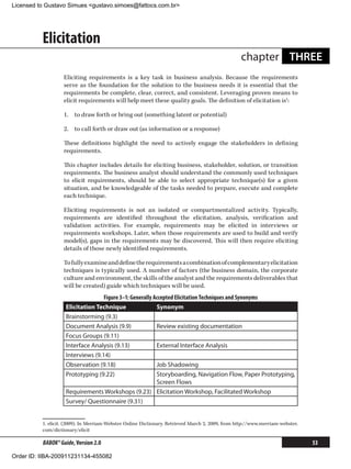 Licensed to Gustavo Simues gustavo.simoes@fattocs.com.br




          Elicitation
                                                                                                  chapter THREE
                   Eliciting requirements is a key task in business analysis. Because the requirements
                   serve as the foundation for the solution to the business needs it is essential that the
                   requirements be complete, clear, correct, and consistent. Leveraging proven means to
                   elicit requirements will help meet these quality goals. The definition of elicitation is1:

                   1.	 to draw forth or bring out (something latent or potential)

                   2.	 to call forth or draw out (as information or a response)

                   These definitions highlight the need to actively engage the stakeholders in defining
                   requirements.

                   This chapter includes details for eliciting business, stakeholder, solution, or transition
                   requirements. The business analyst should understand the commonly used techniques
                   to elicit requirements, should be able to select appropriate technique(s) for a given
                   situation, and be knowledgeable of the tasks needed to prepare, execute and complete
                   each technique.

                   Eliciting requirements is not an isolated or compartmentalized activity. Typically,
                   requirements are identified throughout the elicitation, analysis, verification and
                   validation activities. For example, requirements may be elicited in interviews or
                   requirements workshops. Later, when those requirements are used to build and verify
                   model(s), gaps in the requirements may be discovered. This will then require eliciting
                   details of those newly identified requirements.

                   To fully examine and define the requirements a combination of complementary elicitation
                   techniques is typically used. A number of factors (the business domain, the corporate
                   culture and environment, the skills of the analyst and the requirements deliverables that
                   will be created) guide which techniques will be used.
                                   Figure 3–1: Generally Accepted Elicitation Techniques and Synonyms
                    Elicitation Technique                 Synonym
                    Brainstorming (9.3)
                    Document Analysis (9.9)               Review existing documentation
                    Focus Groups (9.11)
                    Interface Analysis (9.13)             External Interface Analysis
                    Interviews (9.14)
                    Observation (9.18)                    Job Shadowing
                    Prototyping (9.22)                    Storyboarding, Navigation Flow, Paper Prototyping,
                                                          Screen Flows
                    Requirements Workshops (9.23) Elicitation Workshop, Facilitated Workshop
                    Survey/ Questionnaire (9.31)


          1. elicit. (2009). In Merriam-Webster Online Dictionary. Retrieved March 2, 2009, from http://www.merriam-webster.
          com/dictionary/elicit

          BABOK® Guide, Version 2.0                                                                                            53

Order ID: IIBA-200911231134-455082
 