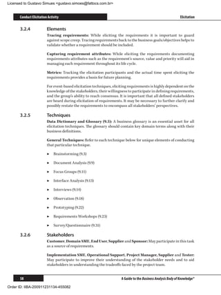 Licensed to Gustavo Simues gustavo.simoes@fattocs.com.br


      Conduct Elicitation Activity                                                                             Elicitation

      3.2.4	             Elements
                         Tracing requirements: While eliciting the requirements it is important to guard
                         against scope creep. Tracing requirements back to the business goals/objectives helps to
                         validate whether a requirement should be included.

                         Capturing requirement attributes: While eliciting the requirements documenting
                         requirements attributes such as the requirement’s source, value and priority will aid in
                         managing each requirement throughout its life cycle.

                         Metrics: Tracking the elicitation participants and the actual time spent eliciting the
                         requirements provides a basis for future planning.

                         For event-based elicitation techniques, eliciting requirements is highly dependent on the
                         knowledge of the stakeholders, their willingness to participate in defining requirements,
                         and the group’s ability to reach consensus. It is important that all defined stakeholders
                         are heard during elicitation of requirements. It may be necessary to further clarify and
                         possibly restate the requirements to encompass all stakeholders’ perspectives.

      3.2.5	             Techniques
                         Data Dictionary and Glossary (9.5): A business glossary is an essential asset for all
                         elicitation techniques. The glossary should contain key domain terms along with their
                         business definitions.

                         General Techniques: Refer to each technique below for unique elements of conducting
                         that particular technique.

                         ▶▶ Brainstorming (9.3)

                         ▶▶ Document Analysis (9.9)

                         ▶▶ Focus Groups (9.11)

                         ▶▶ Interface Analysis (9.13)

                         ▶▶ Interviews (9.14)

                         ▶▶ Observation (9.18)

                         ▶▶ Prototyping (9.22)

                         ▶▶ Requirements Workshops (9.23)

                         ▶▶ Survey/Questionnaire (9.31)

      3.2.6	             Stakeholders
                         Customer, Domain SME, End User, Supplier and Sponsor: May participate in this task
                         as a source of requirements.

                         Implementation SME, Operational Support, Project Manager, Supplier and Tester:
                         May participate to improve their understanding of the stakeholder needs and to aid
                         stakeholders in understanding the tradeoffs faced by the project team.


      58                                                              A Guide to the Business Analysis Body of Knowledge®

Order ID: IIBA-200911231134-455082
 