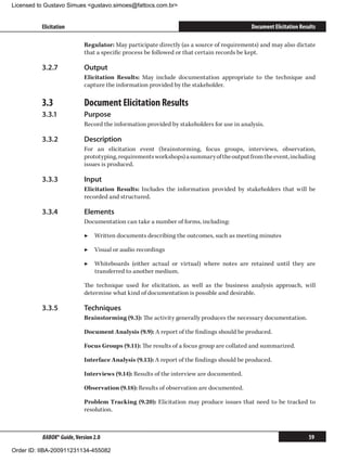 Licensed to Gustavo Simues gustavo.simoes@fattocs.com.br


          Elicitation                                                                      Document Elicitation Results

                            Regulator: May participate directly (as a source of requirements) and may also dictate
                            that a specific process be followed or that certain records be kept.

          3.2.7	            Output
                            Elicitation Results: May include documentation appropriate to the technique and
                            capture the information provided by the stakeholder.

          3.3	              Document Elicitation Results
          3.3.1	            Purpose
                            Record the information provided by stakeholders for use in analysis.

          3.3.2	            Description
                            For an elicitation event (brainstorming, focus groups, interviews, observation,
                            prototyping, requirements workshops) a summary of the output from the event, including
                            issues is produced.

          3.3.3	            Input
                            Elicitation Results: Includes the information provided by stakeholders that will be
                            recorded and structured.

          3.3.4	            Elements
                            Documentation can take a number of forms, including:

                            ▶▶ Written documents describing the outcomes, such as meeting minutes

                            ▶▶ Visual or audio recordings

                            ▶▶ Whiteboards (either actual or virtual) where notes are retained until they are
                               transferred to another medium.

                            The technique used for elicitation, as well as the business analysis approach, will
                            determine what kind of documentation is possible and desirable.

          3.3.5	            Techniques
                            Brainstorming (9.3): The activity generally produces the necessary documentation.

                            Document Analysis (9.9): A report of the findings should be produced.

                            Focus Groups (9.11): The results of a focus group are collated and summarized.

                            Interface Analysis (9.13): A report of the findings should be produced.

                            Interviews (9.14): Results of the interview are documented.

                            Observation (9.18): Results of observation are documented.

                            Problem Tracking (9.20): Elicitation may produce issues that need to be tracked to
                            resolution.



          BABOK® Guide, Version 2.0                                                                                 59

Order ID: IIBA-200911231134-455082
 