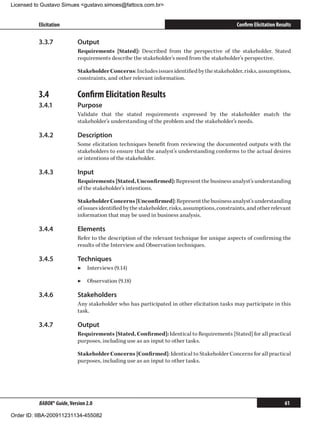 Licensed to Gustavo Simues gustavo.simoes@fattocs.com.br


          Elicitation                                                                           Confirm Elicitation Results

          3.3.7	            Output
                            Requirements [Stated]: Described from the perspective of the stakeholder. Stated
                            requirements describe the stakeholder’s need from the stakeholder’s perspective.

                            Stakeholder Concerns: Includes issues identified by the stakeholder, risks, assumptions,
                            constraints, and other relevant information.

          3.4	              Confirm Elicitation Results
          3.4.1	            Purpose
                            Validate that the stated requirements expressed by the stakeholder match the
                            stakeholder’s understanding of the problem and the stakeholder’s needs.

          3.4.2	            Description
                            Some elicitation techniques benefit from reviewing the documented outputs with the
                            stakeholders to ensure that the analyst’s understanding conforms to the actual desires
                            or intentions of the stakeholder.

          3.4.3	            Input
                            Requirements [Stated, Unconfirmed]: Represent the business analyst’s understanding
                            of the stakeholder’s intentions.

                            Stakeholder Concerns [Unconfirmed]: Represent the business analyst’s understanding
                            of issues identified by the stakeholder, risks, assumptions, constraints, and other relevant
                            information that may be used in business analysis.

          3.4.4	            Elements
                            Refer to the description of the relevant technique for unique aspects of confirming the
                            results of the Interview and Observation techniques.

          3.4.5	            Techniques
                            ▶▶ Interviews (9.14)

                            ▶▶ Observation (9.18)

          3.4.6	            Stakeholders
                            Any stakeholder who has participated in other elicitation tasks may participate in this
                            task.

          3.4.7	            Output
                            Requirements [Stated, Confirmed]: Identical to Requirements [Stated] for all practical
                            purposes, including use as an input to other tasks.

                            Stakeholder Concerns [Confirmed]: Identical to Stakeholder Concerns for all practical
                            purposes, including use as an input to other tasks.




          BABOK® Guide, Version 2.0                                                                                    61

Order ID: IIBA-200911231134-455082
 
