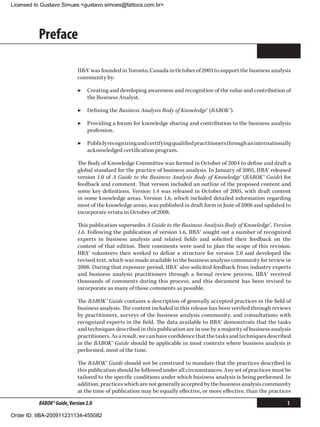Licensed to Gustavo Simues gustavo.simoes@fattocs.com.br




          Preface

                            IIBA® was founded in Toronto, Canada in October of 2003 to support the business analysis
                            community by:

                            ▶▶ Creating and developing awareness and recognition of the value and contribution of
                               the Business Analyst.

                            ▶▶ Defining the Business Analysis Body of Knowledge® (BABOK®).

                            ▶▶ Providing a forum for knowledge sharing and contribution to the business analysis
                               profession.

                            ▶▶ Publicly recognizing and certifying qualified practitioners through an internationally
                               acknowledged certification program.

                            The Body of Knowledge Committee was formed in October of 2004 to define and draft a
                            global standard for the practice of business analysis. In January of 2005, IIBA® released
                            version 1.0 of A Guide to the Business Analysis Body of Knowledge® (BABOK® Guide) for
                            feedback and comment. That version included an outline of the proposed content and
                            some key definitions. Version 1.4 was released in October of 2005, with draft content
                            in some knowledge areas. Version 1.6, which included detailed information regarding
                            most of the knowledge areas, was published in draft form in June of 2006 and updated to
                            incorporate errata in October of 2008.

                            This publication supersedes A Guide to the Business Analysis Body of Knowledge®, Version
                            1.6. Following the publication of version 1.6, IIBA® sought out a number of recognized
                            experts in business analysis and related fields and solicited their feedback on the
                            content of that edition. Their comments were used to plan the scope of this revision.
                            IIBA® volunteers then worked to define a structure for version 2.0 and developed the
                            revised text, which was made available to the business analysis community for review in
                            2008. During that exposure period, IIBA® also solicited feedback from industry experts
                            and business analysis practitioners through a formal review process. IIBA® received
                            thousands of comments during this process, and this document has been revised to
                            incorporate as many of those comments as possible.

                            The BABOK® Guide contains a description of generally accepted practices in the field of
                            business analysis. The content included in this release has been verified through reviews
                            by practitioners, surveys of the business analysis community, and consultations with
                            recognized experts in the field. The data available to IIBA® demonstrate that the tasks
                            and techniques described in this publication are in use by a majority of business analysis
                            practitioners. As a result, we can have confidence that the tasks and techniques described
                            in the BABOK® Guide should be applicable in most contexts where business analysis is
                            performed, most of the time.

                            The BABOK® Guide should not be construed to mandate that the practices described in
                            this publication should be followed under all circumstances. Any set of practices must be
                            tailored to the specific conditions under which business analysis is being performed. In
                            addition, practices which are not generally accepted by the business analysis community
                            at the time of publication may be equally effective, or more effective, than the practices

          BABOK® Guide, Version 2.0                                                                                 1

Order ID: IIBA-200911231134-455082
 