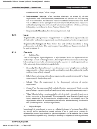 Licensed to Gustavo Simues gustavo.simoes@fattocs.com.br


          Requirements Management  Communication                                      Manage Requirements Traceability

                                understand the “impact” of the change.

                            ▶▶ Requirements Coverage. When business objectives are traced to detailed
                               requirements such as business rules, data elements, and use cases it is clear how they
                               will be accomplished. Each business objective can be reviewed to make sure that it
                               will be addressed by the appropriate solution components. If a business objective is
                               not tied to anything, it has not been analyzed and included in the solution. Additional
                               information can be found in Assess Proposed Solution (7.1).

                            ▶▶ Requirements Allocation. See Allocate Requirements (7.2).

          4.2.3	            Input
                            Requirements: All requirements may potentially be traced to other requirements, and
                            all stakeholder and solution requirements must be traceable to a business requirement.

                            Requirements Management Plan: Defines how and whether traceability is being
                            performed, the tools that will be used to support traceability and the processes that will
                            be used to manage it.

          4.2.4	            Elements
                            .1	     Relationships
                            After examining and organizing the set of requirements, record the dependencies and
                            relationships for each of the requirements. Knowing the dependencies and relationships
                            between requirements helps when determining the sequence in which requirements are
                            to be addressed. Common relationships include:

                            ▶▶ Necessity: This relationship exists when it only makes sense to implement a particular
                               requirement if a related requirement is also implemented. This relationship may be
                               unidirectional or bi-directional.

                            ▶▶ Effort: This relationship exists when a requirement is easier to implement if a related
                               requirement is also implemented.

                            ▶▶ Subset: When the requirement is the decomposed outcome of another
                               requirement.

                            ▶▶ Cover: When the requirement fully includes the other requirement. This is a special
                               case of subset, where the top-level requirement is the sum of the sub-requirements.

                            ▶▶ Value: When including a requirement affects the desirability of a related requirement
                               (either increasing or decreasing it). This may occur because the related requirement
                               is only necessary if the first requirement is implemented, or because only one of the
                               requirements should be implemented (for instance, when discussing two features
                               that potentially meet a business requirement).

                            .2	     Impact Analysis
                            Impact analysis is performed to assess or evaluate the impact of a change. Traceability
                            is a useful tool for performing impact analysis. When a requirement changes, its
                            relationships to other requirements or system components can be reviewed. Each related
                            requirement or component may also require a change to support the new requirement.


          BABOK® Guide, Version 2.0                                                                                 69

Order ID: IIBA-200911231134-455082
 