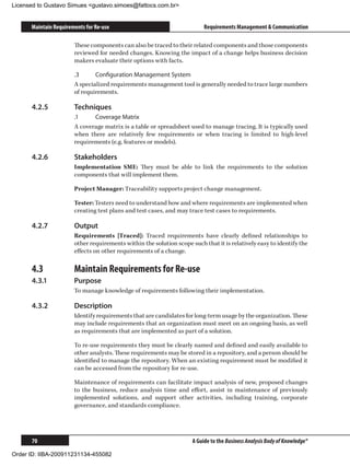 Licensed to Gustavo Simues gustavo.simoes@fattocs.com.br


      Maintain Requirements for Re-use                                    Requirements Management  Communication

                       These components can also be traced to their related components and those components
                       reviewed for needed changes. Knowing the impact of a change helps business decision
                       makers evaluate their options with facts.

                       .3	     Configuration Management System
                       A specialized requirements management tool is generally needed to trace large numbers
                       of requirements.

      4.2.5	           Techniques
                       .1	    Coverage Matrix
                       A coverage matrix is a table or spreadsheet used to manage tracing. It is typically used
                       when there are relatively few requirements or when tracing is limited to high-level
                       requirements (e.g. features or models).

      4.2.6	           Stakeholders
                       Implementation SME: They must be able to link the requirements to the solution
                       components that will implement them.

                       Project Manager: Traceability supports project change management.

                       Tester: Testers need to understand how and where requirements are implemented when
                       creating test plans and test cases, and may trace test cases to requirements.

      4.2.7	           Output
                       Requirements [Traced]: Traced requirements have clearly defined relationships to
                       other requirements within the solution scope such that it is relatively easy to identify the
                       effects on other requirements of a change.

      4.3	             Maintain Requirements for Re-use
      4.3.1	           Purpose
                       To manage knowledge of requirements following their implementation.

      4.3.2	           Description
                       Identify requirements that are candidates for long-term usage by the organization. These
                       may include requirements that an organization must meet on an ongoing basis, as well
                       as requirements that are implemented as part of a solution.

                       To re-use requirements they must be clearly named and defined and easily available to
                       other analysts. These requirements may be stored in a repository, and a person should be
                       identified to manage the repository. When an existing requirement must be modified it
                       can be accessed from the repository for re-use.

                       Maintenance of requirements can facilitate impact analysis of new, proposed changes
                       to the business, reduce analysis time and effort, assist in maintenance of previously
                       implemented solutions, and support other activities, including training, corporate
                       governance, and standards compliance.




      70                                                             A Guide to the Business Analysis Body of Knowledge®

Order ID: IIBA-200911231134-455082
 