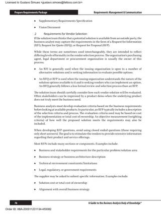 Licensed to Gustavo Simues gustavo.simoes@fattocs.com.br


      Prepare Requirements Package                                        Requirements Management  Communication

                      ▶▶ Supplementary Requirements Specification

                      ▶▶ Vision Document

                      .2	      Requirements for Vendor Selection
                      If the solution team thinks that a potential solution is available from an outside party, the
                      business analyst may capture the requirements in the form of a Request for Information
                      (RFI), Request for Quote (RFQ), or Request for Proposal (RFP).

                      While these terms are sometimes used interchangeably, they are intended to reflect
                      differing levels of formality in the vendor selection process. The organization’s purchasing
                      agent, legal department or procurement organization is usually the owner of this
                      process.

                      ▶▶ An RFI is generally used when the issuing organization is open to a number of
                         alternative solutions and is seeking information to evaluate possible options.

                      ▶▶ An RFQ or RFP is used when the issuing organization understands the nature of the
                         solution options available to it and is seeking vendors who can implement an option.
                         An RFQ generally follows a less formal review and selection process than an RFP.

                      The solution team should carefully consider how each vendor solution will be evaluated.
                      Often stakeholders can be impressed by a product demo when the underlying product
                      does not truly meet the business need.

                      Business analysts must develop evaluation criteria based on the business requirements
                      before looking at available products. In particular, an RFP typically includes a description
                      of the selection criteria and process. The evaluation criteria used may be based on cost
                      of the implementation or total cost of ownership. An objective measurement (weighting
                      criteria) of how well the proposed solution meets the requirements may also be
                      included.

                      When developing RFP questions, avoid using closed ended questions (those requiring
                      only short answers). The goal is to stimulate the vendors to provide extensive information
                      regarding their product and service offerings.

                      Most RFPs include many sections or components. Examples include:

                      ▶▶ Business and stakeholder requirements for the particular problem/solution area

                      ▶▶ Business strategy or business architecture description

                      ▶▶ Technical environment constraints/limitations

                      ▶▶ Legal, regulatory, or government requirements

                      The supplier may be asked to submit specific information. Examples include:

                      ▶▶ Solution cost or total cost of ownership

                      ▶▶ Alignment with overall business strategy



      76                                                             A Guide to the Business Analysis Body of Knowledge®

Order ID: IIBA-200911231134-455082
 