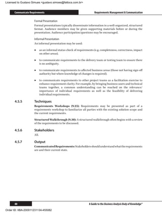 Licensed to Gustavo Simues gustavo.simoes@fattocs.com.br


      Communicate Requirements                                       Requirements Management  Communication

                     Formal Presentation
                     Formal presentations typically disseminate information in a well-organized, structured
                     format. Audience members may be given supporting materials before or during the
                     presentation. Audience participation/questions may be encouraged.

                     Informal Presentation
                     An informal presentation may be used:

                     ▶▶ as an informal status check of requirements (e.g. completeness, correctness, impact
                        on other areas).

                     ▶▶ to communicate requirements to the delivery team or testing team to ensure there
                        is no ambiguity.

                     ▶▶ to communicate requirements to affected business areas (those not having sign-off
                        authority but where knowledge of changes is required).

                     ▶▶ to communicate requirements to other project teams as a facilitation exercise to
                        enhance requirement clarity. For example, by bringing business users and technical
                        teams together, a common understanding can be reached on the relevance/
                        importance of individual requirements as well as the feasibility of delivering
                        individual requirements.

      4.5.5	         Techniques
                     Requirements Workshops (9.23): Requirements may be presented as part of a
                     requirements workshop to familiarize all parties with the existing solution scope and
                     the current requirements.

                     Structured Walkthrough (9.30): A structured walkthrough often begins with a review
                     of the requirements to be discussed.

      4.5.6	         Stakeholders
                     All.

      4.5.7	         Output
                     Communicated Requirements: Stakeholders should understand what the requirements
                     are and their current state.




      80                                                        A Guide to the Business Analysis Body of Knowledge®

Order ID: IIBA-200911231134-455082
 